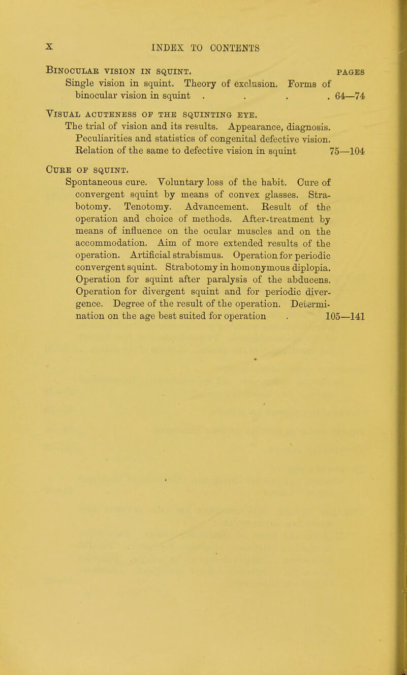 BlNOCULAK VISION IN SQUINT. PAGES Single vision in squint. Theory of exclusion. Forms of binocular vision in squint .... 64—74 Visual acuteness op the squinting eye. The trial of vision and its results. Appearance, diagnosis. Peculiarities and statistics of congenital defective vision. Relation of the same to defective vision in squint 75—104 Cuke op squint. Spontaneous cure. Voluntary loss of the habit. Cure of convergent squint by means of convex glasses. Stra- botomy. Tenotomy. Advancement. Result of the operation and choice of methods. After-treatment by means of influence on the ocular muscles and on the accommodation. Aim of more extended results of the operation. Artificial strabismus. Operation for periodic convergent squint. Strabotomy in homonymous diplopia. Operation for squint after paralysis of the abducens. Operation for divergent squint and for periodic diver- gence. Degree of the result of the operation. Determi- nation on the age best suited for operation . 105—141