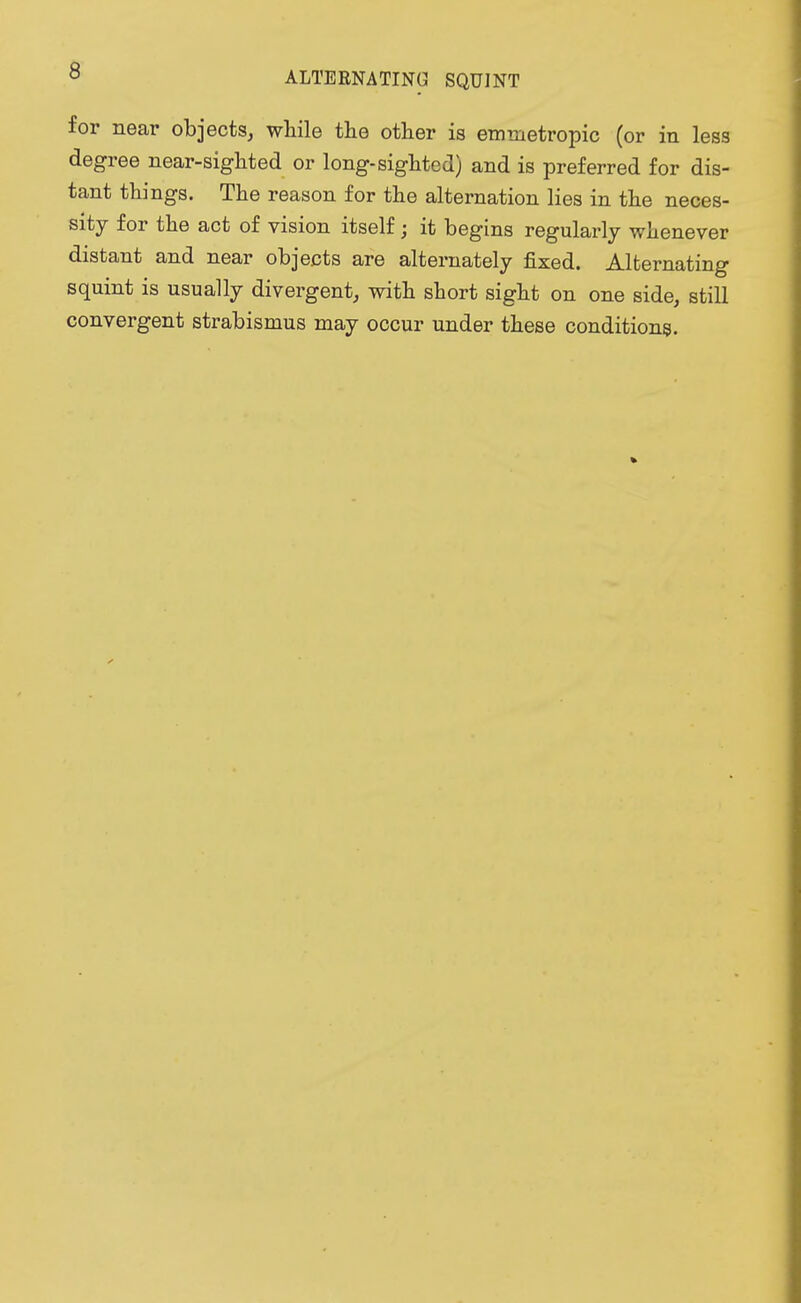 ALTERNATING SQUINT for near objects, while the other is emmetropic (or in less degree near-sighted or long-sighted) and is preferred for dis- tant things. The reason for the alternation lies in the neces- sity for the act of vision itself; it begins regularly whenever distant and near objects are alternately fixed. Alternating squint is usually divergent, with short sight on one side, still convergent strabismus may occur under these conditions.