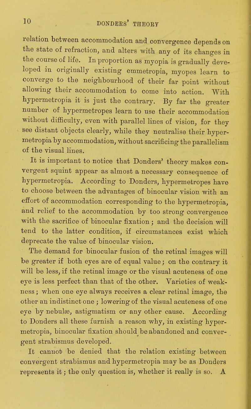 relation between accommodation and convergence depends on the state of refraction, and alters with any of its changes in the course of life. In proportion as myopia is gradually deve- loped in originally existing emmetropia, myopes learn to converge to the neighbourhood of their far point without allowing their accommodation to come into action. With hypermetropia it is just the contrary. By far the greater number of hypermetropes learn to use their accommodation without difficulty, even with parallel lines of vision, for they see distant objects clearly, while they neutralise their hyper- metropia by accommodation, without sacrificing the parallelism of the visual lines. It is important to notice that Donders' theory makes con- vergent squint appear as almost a necessary consequence of hypermetropia. According to Donders, hypermetropes have to choose between the advantages of binocular vision with an effort of accommodation corresponding to the hypermetropia, and relief to the accommodation by too strong convergence with the sacrifice of binocular fixation ; and the decision will tend to the latter condition, if circumstances exist which deprecate the value of binocular vision. The demand for binocular fusion of the retinal images will be greater if both eyes are of equal value; on the contrary it will be less, if the retinal image or the visual acuteness of one eye is less perfect than that of the other. Varieties of weak- ness ; when one eye always receives a clear retinal image, the other an indistinct one ; lowering of the visual acuteness of one eye by nebulae, astigmatism or any other cause. According to Donders all these furnish a reason why, in existing hyper- metropia, binocular fixation should be abandoned and conver- gent strabismus developed. It cannot be denied that the relation existing between convergent strabismus and hypermetropia may be as Donders represents it; the only question is, whether it really is so. A