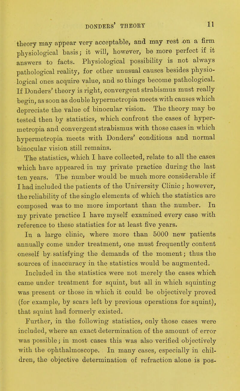 theory may appear very acceptable, and may rest .on a firm physiological basis; it will, however, be more perfect if it answers to facts. Physiological possibility is not always pathological reality, for other unusual causes besides physio- logical ones acquire value, and so things become pathological. If Donders' theory is right, convergent strabismus must really begin, as soon as double hypermetropia meets with causes which depreciate the value of binocular vision. The theory may be tested then by statistics, which confront the cases of hyper- metropia and convergent strabismus with those cases in which hypermetropia meets with Donders' conditions and normal binocular vision still remains. The statistics, which I have collected, relate to all the cases which have appeared in my private practice during the last ten years. The number would be much more considerable if I had included the patients of the University Clinic ; however, the reliability of the single elements of which the statistics are composed was to me more important than the number. In my private practice I have myself examined every case with reference to these statistics for at least five years. In a large clinic, where more than 5000 new patients annually come under treatment, one must frequently content oneself by satisfying the demands of the moment; thus the sources of inaccuracy in the statistics would be augmented. Included in the statistics were not merely the cases which came under treatment for squint, but all in which squinting was present or those in which it could be objectively proved (for example, by scars left by previous operations for squint), that squint had formerly existed. Further, in the following statistics, only those cases were included, where an exact determination of the amount of error was possible; in most cases this was also verified objectively with the ophthalmoscope. In many cases, especially in chil- dren, the objective determination of refraction alone is pos-