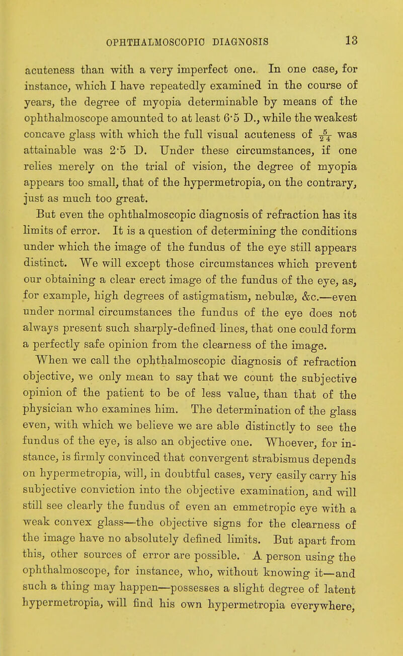 acuteness than with a very imperfect one. In one case, for instance, which I have repeatedly examined in the course of years, the degree of myopia determinable by means of the ophthalmoscope amounted to at least 6*5 D., while the weakest concave glass with which the full visual acuteness of was attainable was 2'5 D. Under these circumstances, if one relies merely on the trial of vision, the degree of myopia appears too small, that of the hypermetropia, on the contrary, just as much too great. But even the ophthalmoscopic diagnosis of refraction has its limits of error. It is a question of determining the conditions under which the image of the fundus of the eye still appears distinct. We will except those circumstances which prevent our obtaining a clear erect image of the fundus of the eye, as, for example, high degrees of astigmatism, nebulee, &c.—even under normal circumstances the fundus of the eye does not always present such sharply-defined lines, that one could form a perfectly safe opinion from the clearness of the image. When we call the ophthalmoscopic diagnosis of refraction objective, we only mean to say that we count the subjective opinion of the patient to be of less value, than that of the physician who examines him. The determination of the glass even, with which we believe we are able distinctly to see the fundus of the eye, is also an objective one. Whoever, for in- stance, is firmly convinced that convergent strabismus depends on hypermetropia, will, in doubtful cases, very easily carry his subjective conviction into the objective examination, and will still see clearly the fundus of even an emmetropic eye with a weak convex glass—the objective signs for the clearness of the image have no absolutely defined limits. But apart from this, other sources of error are possible. A person using the ophthalmoscope, for instance, who, without knowing it—and such a thing may happen—possesses a slight degree of latent hypermetropia, will find his own hypermetropia everywhere,