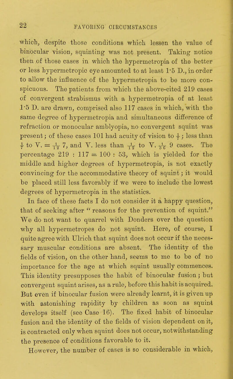 FAVORING CIRCUMSTANCES which, despite those conditions which lessen the value of binocular vision, squinting was not present. Taking notice then of those cases in which the hypermetropia of the better or less hypermetropic eye amounted to at least 1*5 D., in order to allow the influence of the hypermetropia to be more con- spicuous. The patients from which the above-cited 219 cases of convergent strabismus with a hypermetropia of at least 1*5 D. are drawn, comprised also 117 cases in which, with the same degree of hypermetropia and simultaneous difference of refraction or monocular amblyopia, no convergent squint was present; of these cases 101 had acuity of vision to y; less than to V. = -j^- 7, and V. less than to V. 9 cases. The percentage 219 : 117 — 100 : 53, which is yielded for the middle and higher degrees of hypermetropia, is not exactly convincing for the accommodative theory of squirt; it would be placed still less favorably if we were to include the lowest degrees of hypermetropia in the statistics. In face of these facts I do not consider it a happy question, that of seeking after  reasons for the prevention of squint. We do not want to quarrel with Donders over the question why all hypermetropes do not squint. Here, of course, I quite agree with Ulrich that squint does not occur if the neces- sary muscular conditions are absent. The identity of the fields of vision, on the other hand, seems to me to be of no importance for the age at which squint usually commences. This identity presupposes the habit of binocular fusion; but convergent squint arises, as a rule, before this habit is acquired. But even if binocular fusion were already learnt, it is given up with astonishing rapidity by children as soon as squint develops itself (see Case 16). The fixed habit of binocular fusion and the identity of the fields of vision dependent on it, is contracted only when squint does not occur, notwithstanding the presence of conditions favorable to it. However, the number of cases is so considerable in which,