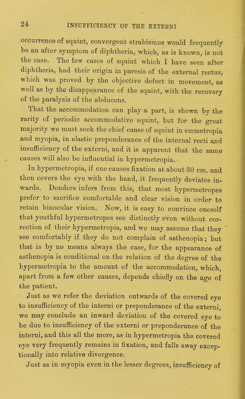 INSUFFICIENCY OF THE EXTERN! occurrence of squint, convergent strabismus would frequently be an after symptom of diphtheria, which, as is known, is not the case. The few cases of squint which I have seen after diphtheria, had their origin in paresis of the external rectus, which was proved by the objective defect in movement, as well as by the disappearance of the squint, with the recovery of the paralysis of the abducens. That the accommodation can play a part, is shown by the rarity of periodic accommodative squint, but for the great majority we must seek the chief cause of squint in emmetropia and myopia, in elastic preponderance of the internal recti and insufficiency of the externi, and it is apparent that the same causes will also be influential in hypermetropia. In hypermetropia, if one causes fixation at about 30 cm. and then covers the eye with the hand, it frequently deviates in- wards. Donders infers from this, that most hypermetropes prefer to sacrifice comfortable and clear vision in order to retain binocular vision. Now, it is easy to convince oneself that youthful hypermetropes see distinctly even without cor- rection of their hypermetropia, and we may assume that they see comfortably if they do not complain of asthenopia; but that is by no means always the case, for the appearance of asthenopia is conditional on the relation of the degree of the hypermetropia to the amount of the accommodation, which, apart from a few other causes, depends chiefly on the age of the patient. Just as we refer the deviation outwards of the covered eye to insufficiency of the interni or preponderance of the externi, we may conclude an inward deviation of the covered eye to be due to insufficiency of the externi or preponderance of the interni, and this all the more, as in hypermetropia the covered eye very frequently remains in fixation, and falls away excep- tionally into relative divergence. Just as in myopia even in the lesser degrees, insufficiency of