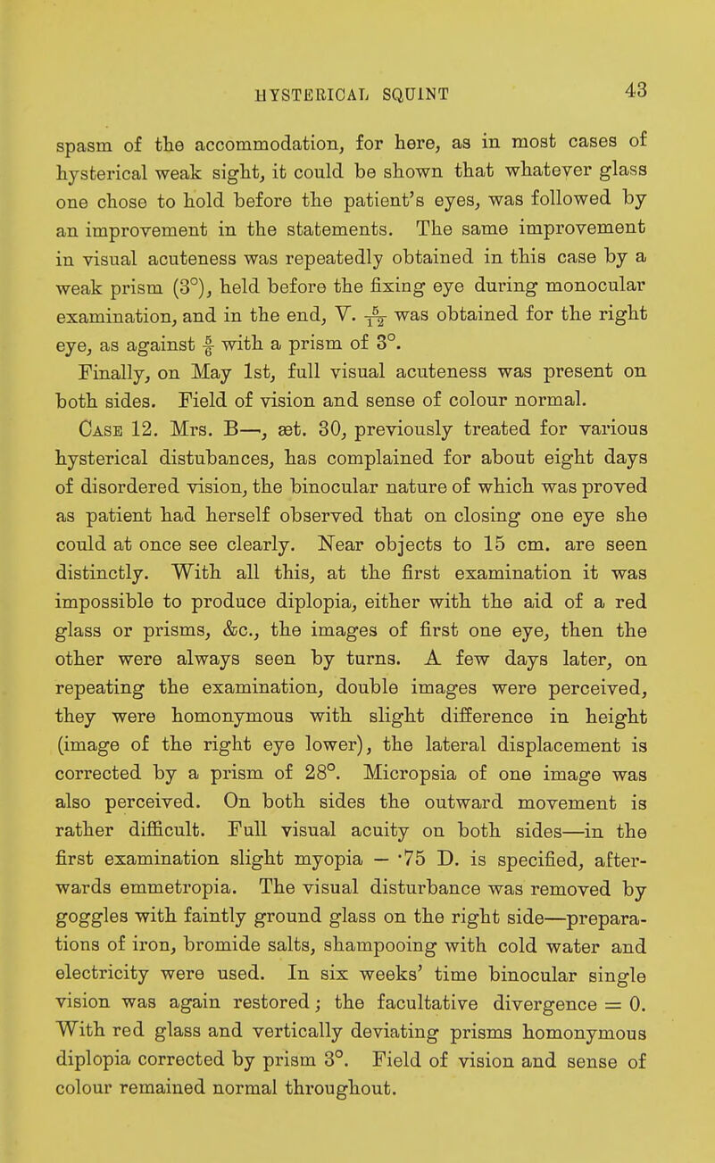 spasm of the accommodation, for here, as in most cases of hysterical weak sight, it could be shown that whatever glass one chose to hold before the patient's eyes, was followed by an improvement in the statements. The same improvement in visual acuteness was repeatedly obtained in this case by a weak prism (3°), held before the fixing eye during monocular examination, and in the end, V. was obtained for the right eye, as against |- with a prism of 3°. Finally, on May 1st, full visual acuteness was present on both sides. Field of vision and sense of colour normal. Case 12. Mrs. B—set. 30, previously treated for various hysterical distubances, has complained for about eight days of disordered vision, the binocular nature of which was proved as patient had herself observed that on closing one eye she could at once see clearly. Near objects to 15 cm. are seen distinctly. With all this, at the first examination it was impossible to produce diplopia, either with the aid of a red glass or prisms, &c, the images of first one eye, then the other were always seen by turns. A few days later, on repeating the examination, double images were perceived, they were homonymous with slight difference in height (image of the right eye lower), the lateral displacement is corrected by a prism of 28°. Micropsia of one image was also perceived. On both sides the outward movement is rather difficult. Full visual acuity on both sides—in the first examination slight myopia — 75 D. is specified, after- wards emmetropia. The visual disturbance was removed by goggles with faintly ground glass on the right side—prepara- tions of iron, bromide salts, shampooing with cold water and electricity were used. In six weeks' time binocular single vision was again restored; the facultative divergence = 0. With red glass and vertically deviating prisms homonymous diplopia corrected by prism 3°. Field of vision and sense of colour remained normal throughout.