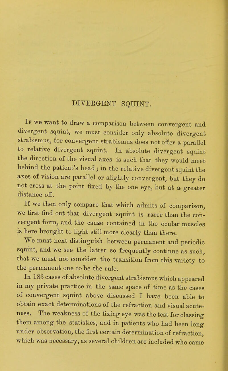 DIVERGENT SQUINT. If wo want to draw a comparison between convergent and divergent squint, we must consider only absolute divergent strabismus, for convergent strabismus does not offer a parallel to relative divergent squint. In absolute divergent squint the direction of the visual axes is such that they would meet behind the patient's head; in the relative divergent squint the axes of vision are parallel or slightly convergent, but they do not cross at the point fixed by the one eye, but at a greater distance off. If we then only compare that which admits of comparison, we first find out that divergent squint is rarer than the con- vergent form, and the cause contained in the ocular muscles is here brought to light still more clearly than there. We must next distinguish between permanent and periodic squint, and we see the latter so frequently continue as such, that we must not consider the transition from this variety to the permanent one to be the rule. In 183 cases of absolute divergent strabismus which appeared in my private practice in the same space of time as the cases of convergent squint above discussed I have been able to obtain exact determinations of the refraction and visual acute- ness. The weakness of the fixing eye was the test for classing them among the statistics, and in patients who had been long under observation, the first certain determination of refraction, which was necessary, as several children are included who came