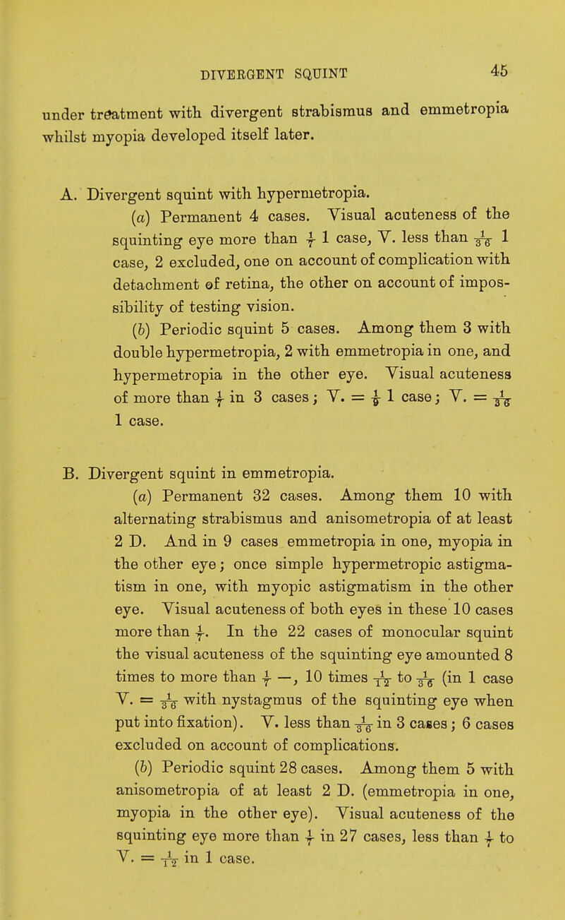 under treatment with divergent strabismus and emmetropia whilst myopia developed itself later. A. Divergent squint with hypermetropia. (a) Permanent 4 cases. Visual acuteness of the squinting eye more than f 1 case, V. less than 1 case, 2 excluded, one on account of complication with detachment of retina, the other on account of impos- sibility of testing vision. (b) Periodic squint 5 cases. Among them 3 with double hypermetropia, 2 with emmetropia in one, and hypermetropia in the other eye. Visual acuteness of more than -f in 3 cases; V. = £ 1 case; V. = 1 case. B. Divergent squint in emmetropia. (a) Permanent 32 cases. Among them 10 with alternating strabismus and anisometropia of at least 2 D. And in 9 cases emmetropia in one, myopia in the other eye; once simple hypermetropic astigma- tism in one, with myopic astigmatism in the other eye. Visual acuteness of both eyes in these 10 cases more than In the 22 cases of monocular squint the visual acuteness of the squinting eye amounted 8 times to more than -f —, 10 times y1^ to (in 1 case V. = -gig- with nystagmus of the squinting eye when put into fixation). V. less than in 3 cases; 6 cases excluded on account of complications. (6) Periodic squint 28 cases. Among them 5 with anisometropia of at least 2 D. (emmetropia in one, myopia in the other eye). Visual acuteness of the squinting eye more than f in 27 cases, less than | to V. = in 1 case.