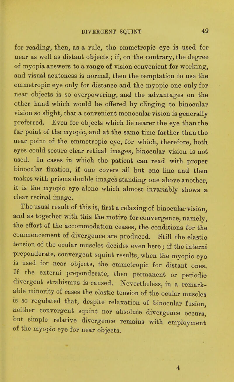 for reading, then, as a rule, the emmetropic eye is used for near as well as distant objects ; if, on the contrary, the degree of myopia answers to a range of vision convenient for working, and visual acuteness is normal, then the temptation to use the emmetropic eye only for distance and the myopic one only for near objects is so overpowering, and the advantages on the other hand which would be offered by clinging to binocular vision so slight, that a convenient monocular vision is generally preferred. Even for objects which lie nearer the eye than the far point of the myopic, and at the same time farther than the near point of the emmetropic eye, for which, therefore, both eyes could secure clear retinal images, binocular vision is not used. In cases in which the patient can read with proper binocular fixation, if one covers all but one line and then makes with prisms double images standing one above another, it is the myopic eye alone which almost invariably shows a clear retinal image. The usual result of this is, first a relaxing of binocular vision, and as together with this the motive for convergence, namely, the effort of the accommodation ceases, the conditions for the commencement of divergence are produced. Still the elastic tension of the ocular muscles decides even here; if the interni preponderate, convergent squint results, when the myopic eye is used for near objects, the emmetropic for distant ones. If the externi preponderate, then permanent or periodic divergent strabismus is caused. Nevertheless, in a remark- able minority of cases the elastic tension of the ocular muscles is so regulated that, despite relaxation of binocular fusion, neither convergent squint nor absolute divergence occurs' but simple relative divergence remains with employment of the myopic eye for near objects. 4