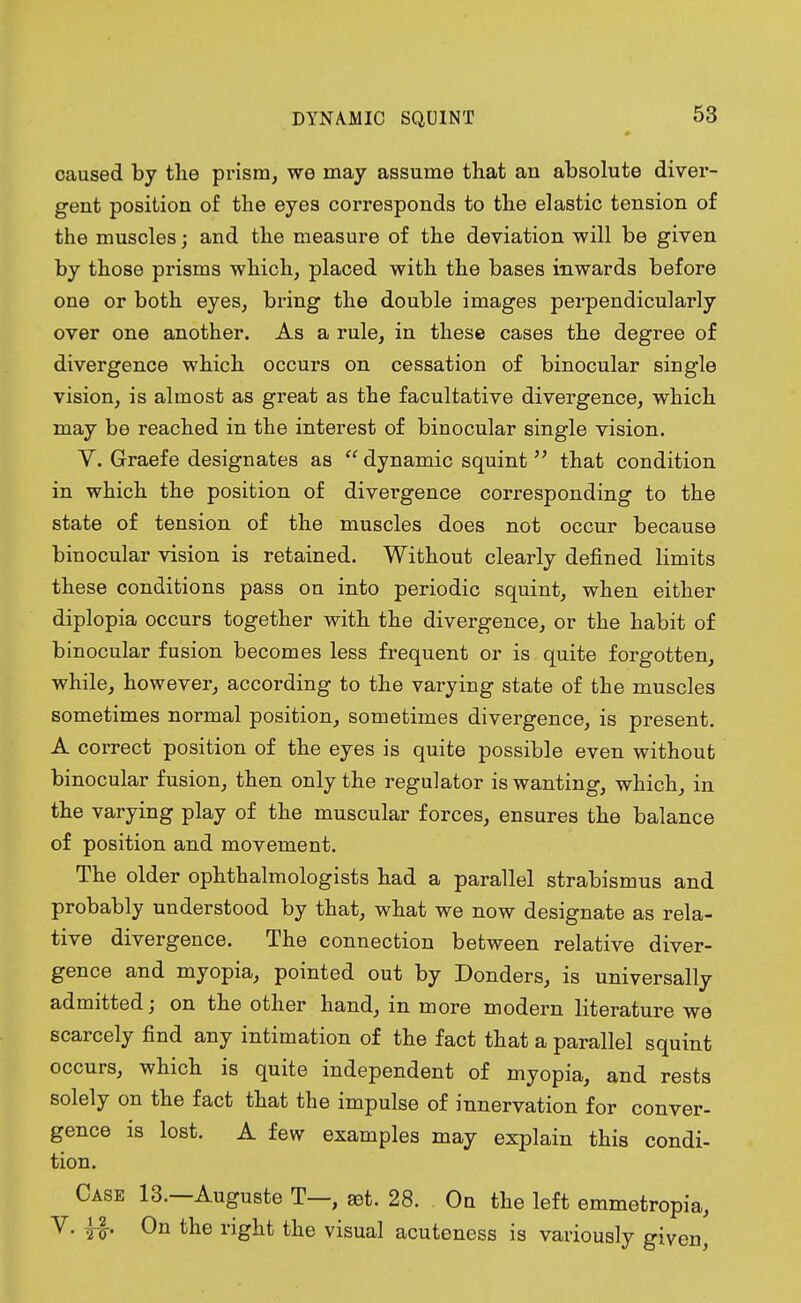 DYNAMIC SQUINT caused by the prism, we may assume that an absolute diver- gent position of the eyes corresponds to the elastic tension of the muscles; and the measure of the deviation will be given by those prisms which, placed with the bases inwards before one or both eyes, bring the double images perpendicularly over one another. As a rule, in these cases the degree of divergence which occurs on cessation of binocular single vision, is almost as great as the facultative divergence, which may be reached in the interest of binocular single vision. V. Graefe designates as  dynamic squint  that condition in which the position of divergence corresponding to the state of tension of the muscles does not occur because binocular vision is retained. Without clearly defined limits these conditions pass on into periodic squint, when either diplopia occurs together with the divergence, or the habit of binocular fusion becomes less frequent or is quite forgotten, while, however, according to the varying state of the muscles sometimes normal position, sometimes divergence, is present. A correct position of the eyes is quite possible even without binocular fusion, then only the regulator is wanting, which, in the varying play of the muscular forces, ensures the balance of position and movement. The older ophthalmologists had a parallel strabismus and probably understood by that, what we now designate as rela- tive divergence. The connection between relative diver- gence and myopia, pointed out by Donders, is universally admitted; on the other hand, in more modern literature we scarcely find any intimation of the fact that a parallel squint occurs, which is quite independent of myopia, and rests solely on the fact that the impulse of innervation for conver- gence is lost. A few examples may explain this condi- tion. Case 13.—Auguste T—, ret. 28. On the left emmetropia, V. f£. On the right the visual acuteness is variously given,