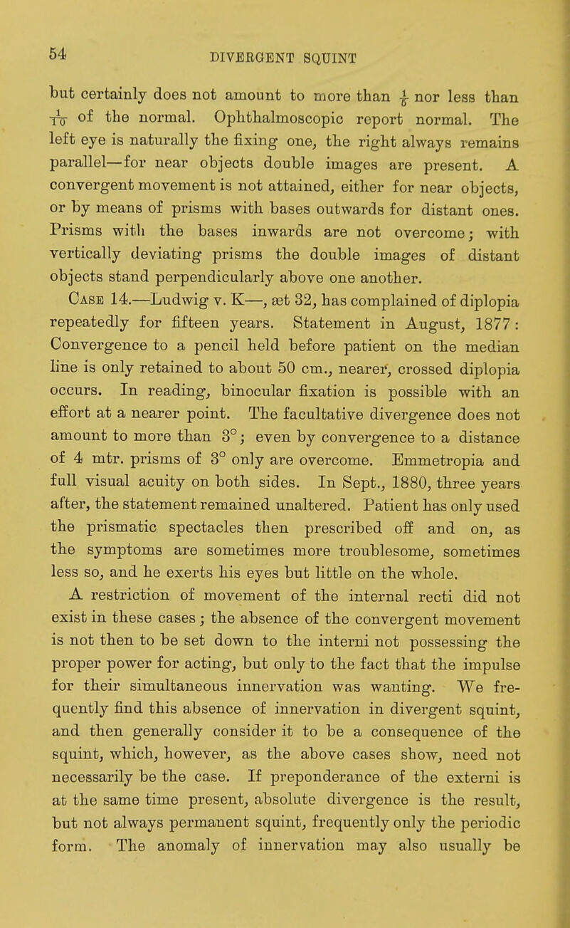 but certainly does not amount to more than £ nor less than Xjj- of the normal. Ophthalmoscopic report normal. The left eye is naturally the fixing one, the right always remains parallel—for near objects double images are present. A convergent movement is not attained, either for near objects, or by means of prisms with bases outwards for distant ones. Prisms with the bases inwards are not overcome; with vertically deviating prisms the double images of distant objects stand perpendicularly above one another. Case 14.—Ludwig v. K—, get 32, has complained of diplopia repeatedly for fifteen years. Statement in August, 1877 : Convergence to a pencil held before patient on the median line is only retained to about 50 cm., nearer, crossed diplopia occurs. In reading, binocular fixation is possible with an effort at a nearer point. The facultative divergence does not amount to more than 3°; even by convergence to a distance of 4 mtr. prisms of 3° only are overcome. Emmetropia and full visual acuity on both sides. In Sept., 1880, three years after, the statement remained unaltered. Patient has only used the prismatic spectacles then prescribed off and on, as the symptoms are sometimes more troublesome, sometimes less so, and he exerts his eyes but little on the whole. A restriction of movement of the internal recti did not exist in these cases; the absence of the convergent movement is not then to be set down to the interni not possessing the proper power for acting, but only to the fact that the impulse for their simultaneous innervation was wanting. We fre- quently find this absence of innervation in divergent squint, and then generally consider it to be a consequence of the squint, which, however, as the above cases show, need not necessarily be the case. If preponderance of the externi is at the same time present, absolute divergence is the result, but not always permanent squint, frequently only the periodic form. The anomaly of innervation may also usually be