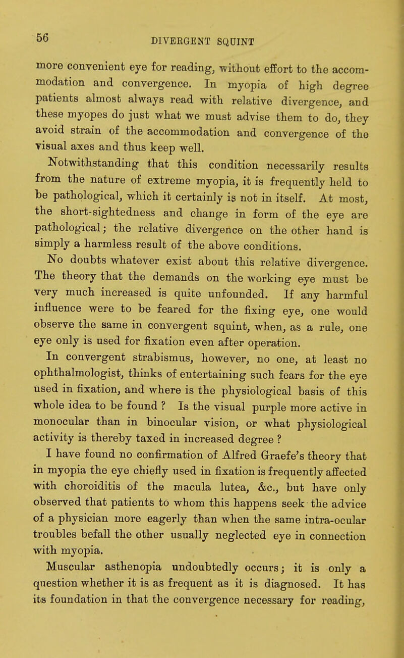 more convenient eye for reading, -without effort to the accom- modation and convergence. In myopia of high degree patients almost always read with relative divergence, and these myopes do just what we must advise them to do, they avoid strain of the accommodation and convergence of the visual axes and thus keep well. Notwithstanding that this condition necessarily results from the nature of extreme myopia, it is frequently held to be pathological, which it certainly is not in itself. At most, the short-sightedness and change in form of the eye are pathological; the relative divergence on the other hand is simply a harmless result of the above conditions. No doubts whatever exist about this relative divergence. The theory that the demands on the working eye must be very much increased is quite unfounded. If any harmful influence were to be feared for the fixing eye, one would observe the same in convergent squint, when, as a rule, one eye only is used for fixation even after operation. In convergent strabismus, however, no one, at least no ophthalmologist, thinks of entertaining such fears for the eye used in fixation, and where is the physiological basis of this whole idea to be found ? Is the visual purple more active in monocular than in binocular vision, or what physiological activity is thereby taxed in increased degree ? I have found no confirmation of Alfred Graefe's theory that in myopia the eye chiefly used in fixation is frequently affected with choroiditis of the macula lutea, &c, but have only observed that patients to whom this happens seek the advice of a physician more eagerly than when the same intra-ocular troubles befall the other usually neglected eye in connection with myopia. Muscular asthenopia undoubtedly occurs; it is only a question whether it is as frequent as it is diagnosed. It has its foundation in that the convergence necessary for reading,
