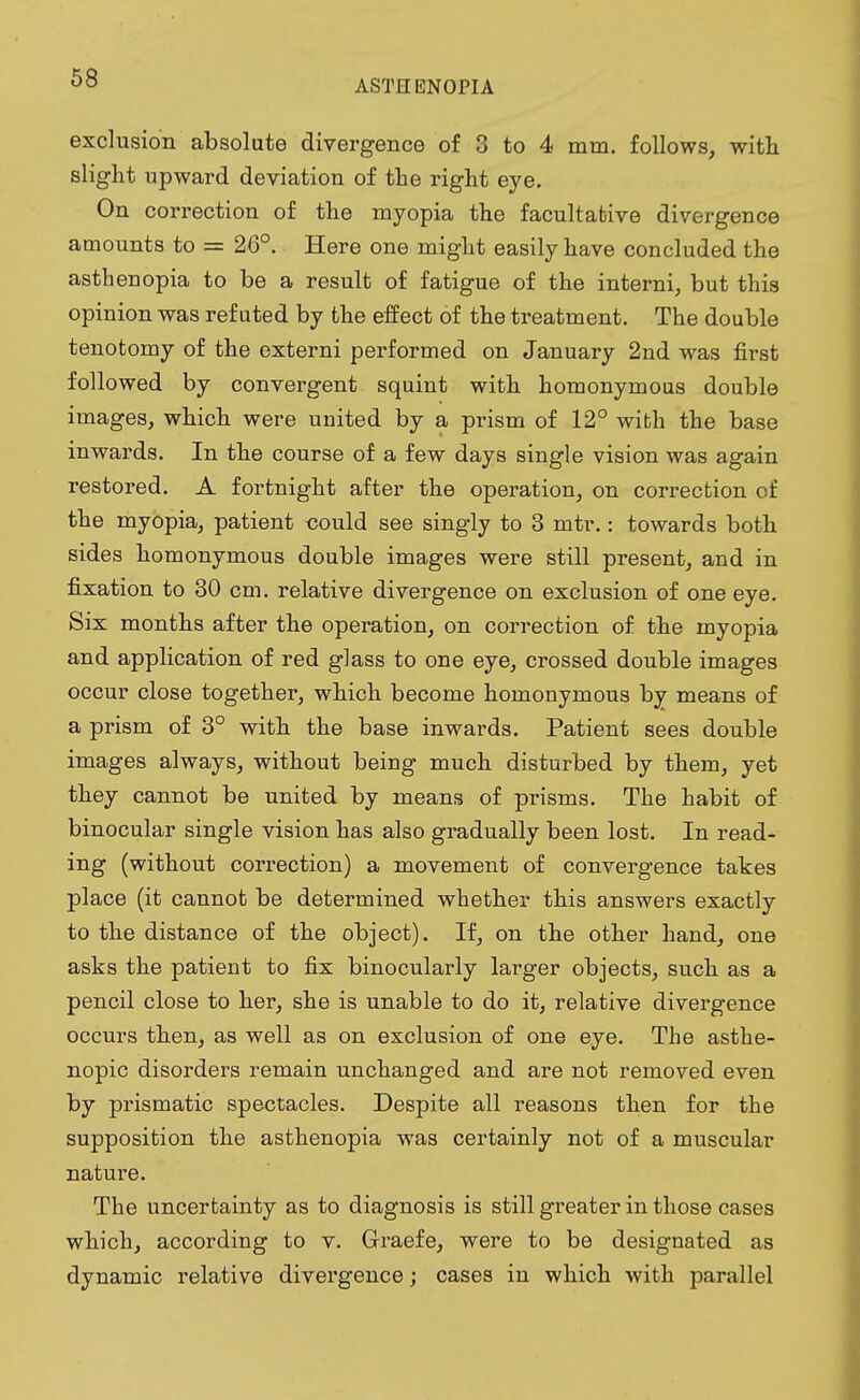 ASTHENOPIA exclusion absolute divergence of 3 to 4 mm. follows, with slight upward deviation of the right eye. On correction of the myopia the facultative divergence amounts to = 26°. Here one might easily have concluded the asthenopia to be a result of fatigue of the interni, but this opinion was refuted by the effect of the treatment. The double tenotomy of the externi performed on January 2nd was first followed by convergent squint with homonymous double images, which were united by a pi-ism of 12° with the base inwards. In the course of a few days single vision was again restored. A fortnight after the operation, on correction of the myopia, patient could see singly to 3 mtr.: towards both sides homonymous double images were still present, and in fixation to 30 cm. relative divergence on exclusion of one eye. Six months after the operation, on correction of the myopia and application of red glass to one eye, crossed double images occur close together, which become homonymous by means of a prism of 3° with the base inwards. Patient sees double images always, without being much disturbed by them, yet they cannot be united by means of prisms. The habit of binocular single vision has also gradually been lost. In read- ing (without correction) a movement of convergence takes place (it cannot be determined whether this answers exactly to the distance of the object). If, on the other hand, one asks the patient to fix binocularly larger objects, such as a pencil close to her, she is unable to do it, relative divergence occurs then, as well as on exclusion of one eye. The asthe- nopic disorders remain unchanged and are not removed even by prismatic spectacles. Despite all reasons then for the supposition the asthenopia was certainly not of a muscular nature. The uncertainty as to diagnosis is still greater in those cases which, according to v. Graefe, were to be designated as dynamic relative divergence; cases in which with parallel