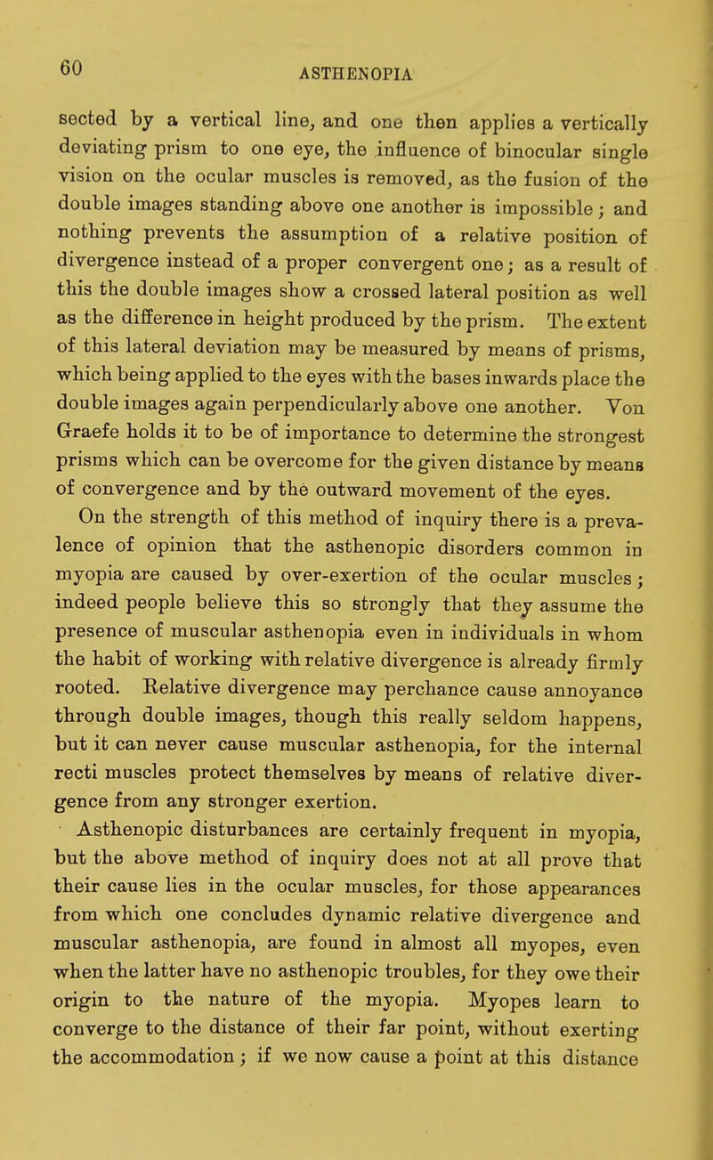 sected by a vertical line, and one then applies a vertically deviating prism to one eye, the influence of binocular single vision on the ocular muscles is removed, as the fusion of the double images standing above one another is impossible; and nothing prevents the assumption of a relative position of divergence instead of a proper convergent one; as a result of this the double images show a crossed lateral position as well as the difference in height produced by the prism. The extent of this lateral deviation may be measured by means of prisms, which being applied to the eyes with the bases inwards place the double images again perpendicularly above one another. Yon Graefe holds it to be of importance to determine the strongest prisms which can be overcome for the given distance by means of convergence and by the outward movement of the eyes. On the strength of this method of inquiry there is a preva- lence of opinion that the asthenopic disorders common in myopia are caused by over-exertion of the ocular muscles; indeed people believe this so strongly that they assume the presence of muscular asthenopia even in individuals in whom the habit of working with relative divergence is already firmly rooted. Relative divergence may perchance cause annoyance through double images, though this really seldom happens, but it can never cause muscular asthenopia, for the internal recti muscles protect themselves by means of relative diver- gence from any stronger exertion. Asthenopic disturbances are certainly frequent in myopia, but the above method of inquiry does not at all prove that their cause lies in the ocular muscles, for those appearances from which one concludes dynamic relative divergence and muscular asthenopia, are found in almost all myopes, even when the latter have no asthenopic troubles, for they owe their origin to the nature of the myopia. Myopes learn to converge to the distance of their far point, without exerting the accommodation ; if we now cause a point at this distance