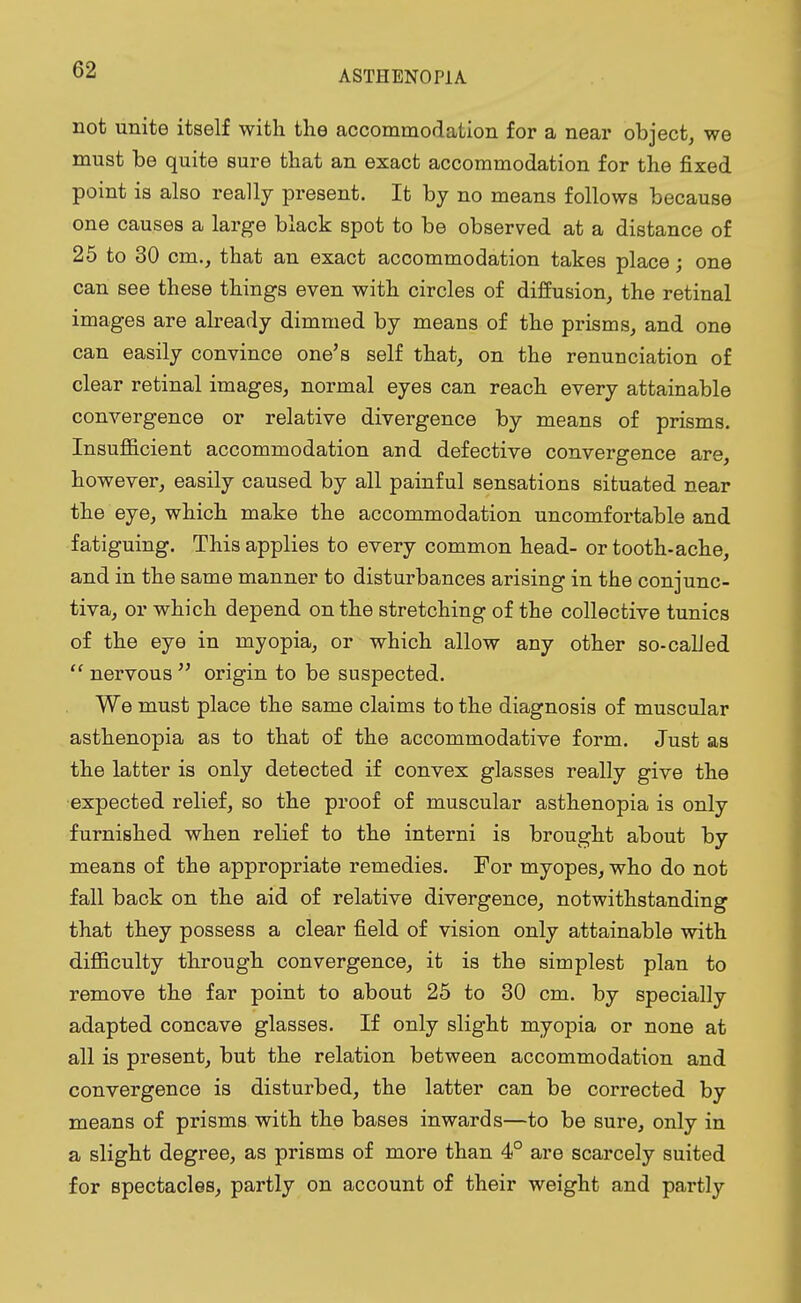 not unite itself with the accommodation for a near object, we must be quite sure that an exact accommodation for the fixed point is also really present. It by no means follows because one causes a large black spot to be observed at a distance of 25 to 30 cm., that an exact accommodation takes place; one can see these things even with circles of diffusion, the retinal images are already dimmed by means of the prisms, and one can easily convince one's self that, on the renunciation of clear retinal images, normal eyes can reach every attainable convergence or relative divergence by means of prisms. Insufficient accommodation and defective convergence are, however, easily caused by all painful sensations situated near the eye, which make the accommodation uncomfortable and fatiguing. This applies to every common head- or tooth-ache, and in the same manner to disturbances arising in the conjunc- tiva, or which depend on the stretching of the collective tunics of the eye in myopia, or which allow any other so-called  nervous  origin to be suspected. We must place the same claims to the diagnosis of muscular asthenopia as to that of the accommodative form. Just as the latter is only detected if convex glasses really give the expected relief, so the proof of muscular asthenopia is only furnished when relief to the interni is brought about by means of the appropriate remedies. For myopes, who do not fall back on the aid of relative divergence, notwithstanding that they possess a clear field of vision only attainable with difficulty through convergence, it is the simplest plan to remove the far point to about 25 to 30 cm. by specially adapted concave glasses. If only slight myopia or none at all is present, but the relation between accommodation and convergence is disturbed, the latter can be corrected by means of prisms with the bases inwards—to be sure, only in a slight degree, as prisms of more than 4° are scarcely suited for spectacles, partly on account of their weight and partly