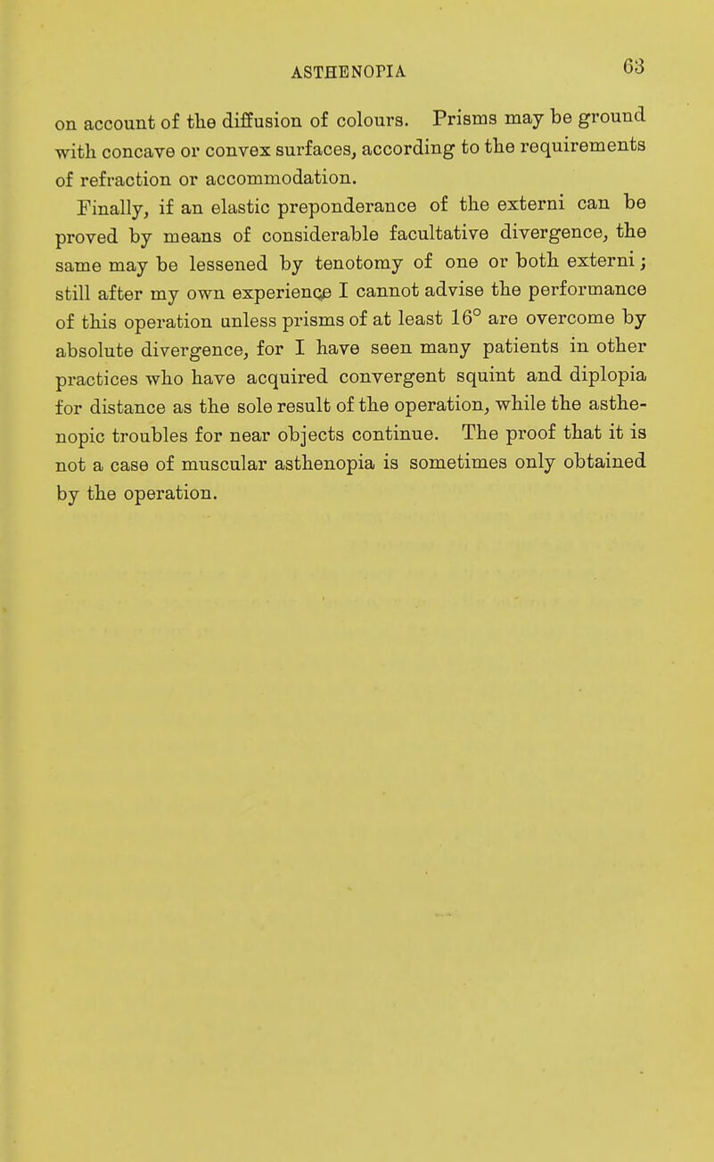 on account of the diffusion of colours. Prisms may be ground with concave or convex surfaces, according to the requirements of refraction or accommodation. Finally, if an elastic preponderance of the externi can be proved by means of considerable facultative divergence, the same may be lessened by tenotomy of one or both externi; still after my own experience I cannot advise the performance of this operation unless prisms of at least 16° are overcome by absolute divergence, for I have seen many patients in other practices who have acquired convergent squint and diplopia for distance as the sole result of the operation, while the asthe- nopic troubles for near objects continue. The proof that it is not a case of muscular asthenopia is sometimes only obtained by the operation.