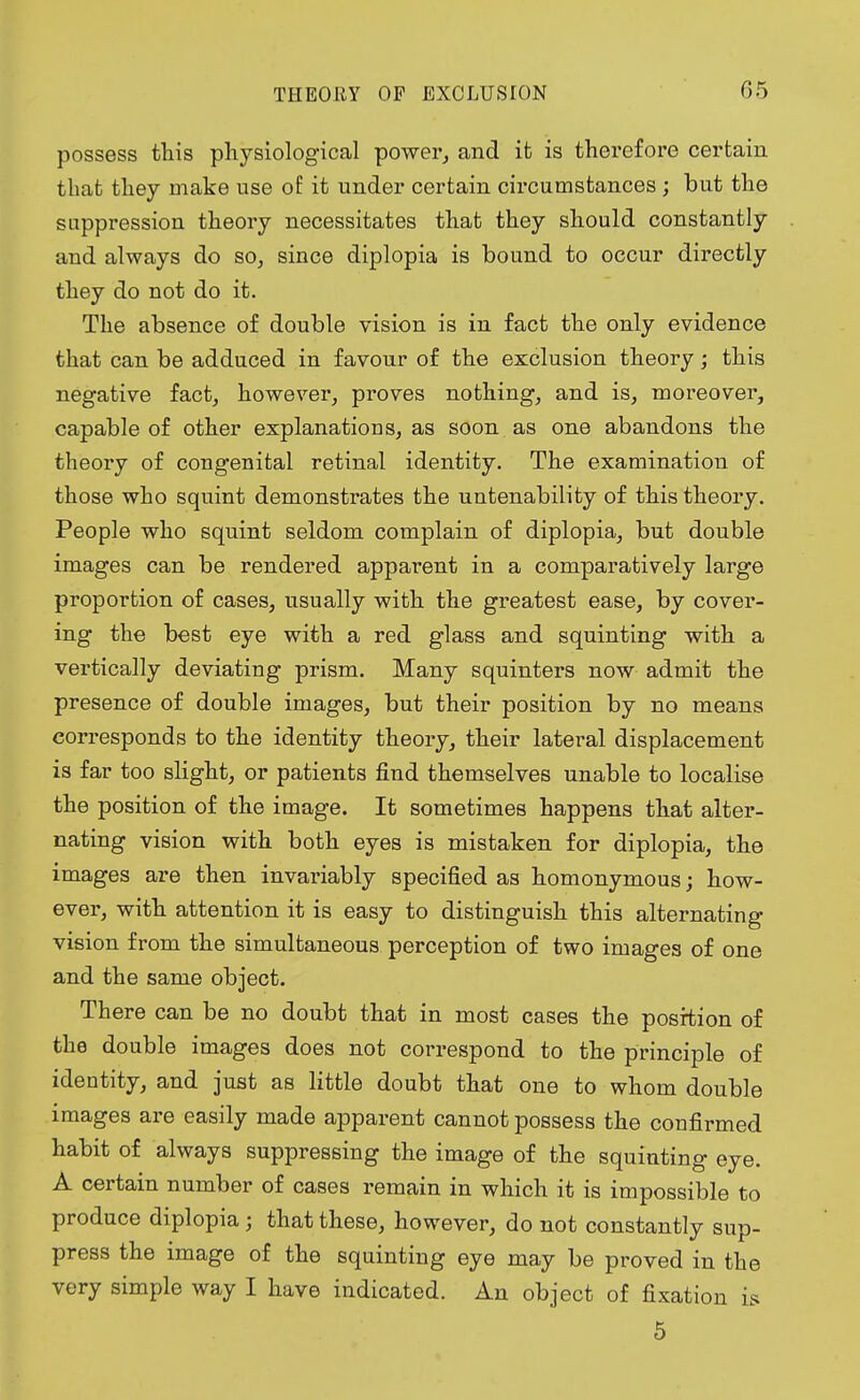 possess this physiological power, and it is therefore certain that they make use of it under certain circumstances; but the suppression theory necessitates that they should constantly and always do so, since diplopia is bound to occur directly they do not do it. The absence of double vision is in fact the only evidence that can be adduced in favour of the exclusion theory; this negative fact, however, proves nothing, and is, moreover, capable of other explanations, as soon as one abandons the theory of congenital retinal identity. The examination of those who squint demonstrates the untenability of this theory. People who squint seldom complain of diplopia, but double images can be rendered apparent in a comparatively large proportion of cases, usually with the greatest ease, by cover- ing the best eye with a red glass and squinting with a vertically deviating prism. Many squinters now admit the presence of double images, but their position by no means corresponds to the identity theory, their lateral displacement is far too slight, or patients find themselves unable to localise the position of the image. It sometimes happens that alter- nating vision with both eyes is mistaken for diplopia, the images are then invariably specified as homonymous; how- ever, with attention it is easy to distinguish this alternating vision from the simultaneous perception of two images of one and the same object. There can be no doubt that in most cases the position of the double images does not correspond to the principle of identity, and just as little doubt that one to whom double images are easily made apparent cannot possess the confirmed habit of always suppressing the image of the squinting eye. A certain number of cases remain in which it is impossible to produce diplopia; that these, however, do not constantly sup- press the image of the squinting eye may be proved in the very simple way I have indicated. An object of fixation is 5