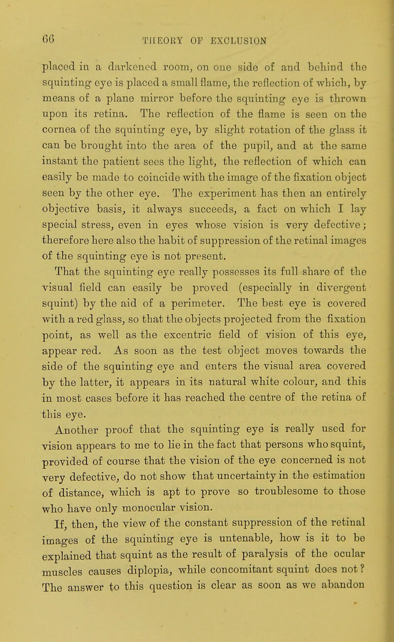 6C placed in a darkened, room, on one side of and behind the squinting eye is placed a small flame, the reflection of which, by means of a plane mirror before the squinting eye is thrown upon its retina. The reflection of the flame is seen on the cornea of the squinting eye, by slight rotation of the glass it can be brought into the area of the pupil, and at the same instant the patient sees the light, the reflection of which can easily be made to coincide with the image of the fixation object seen by the other eye. The experiment has then an entirely objective basis, it always succeeds, a fact on which I lay special stress, even in eyes whose vision is very defective; therefore here also the habit of suppression of the retinal images of the squinting eye is not present. That the squinting eye really possesses its full share of the visual field can easily be proved (especially in divergent squint) by the aid of a perimeter. The best eye is covered with a red glass, so that the objects projected from the fixation point, as well as the excentric field of vision of this eye, appear red. As soon as the test object moves towards the side of the squinting eye and enters the visual area covered by the latter, it appears in its natural white colour, and this in most cases before it has reached the centre of the retina of this eye. Another proof that the squinting eye is really used for vision appears to me to lie in the fact that persons who squint, provided of course that the vision of the eye concerned is not very defective, do not show that uncertainty in the estimation of distance, which is apt to prove so troublesome to those who have only monocular vision. If then, the view of the constant suppression of the retinal images of the squinting eye is untenable, how is it to be explained that squint as the result of paralysis of the ocular muscles causes diplopia, while concomitant squint does not ? The answer to this question is clear as soon as we abandon