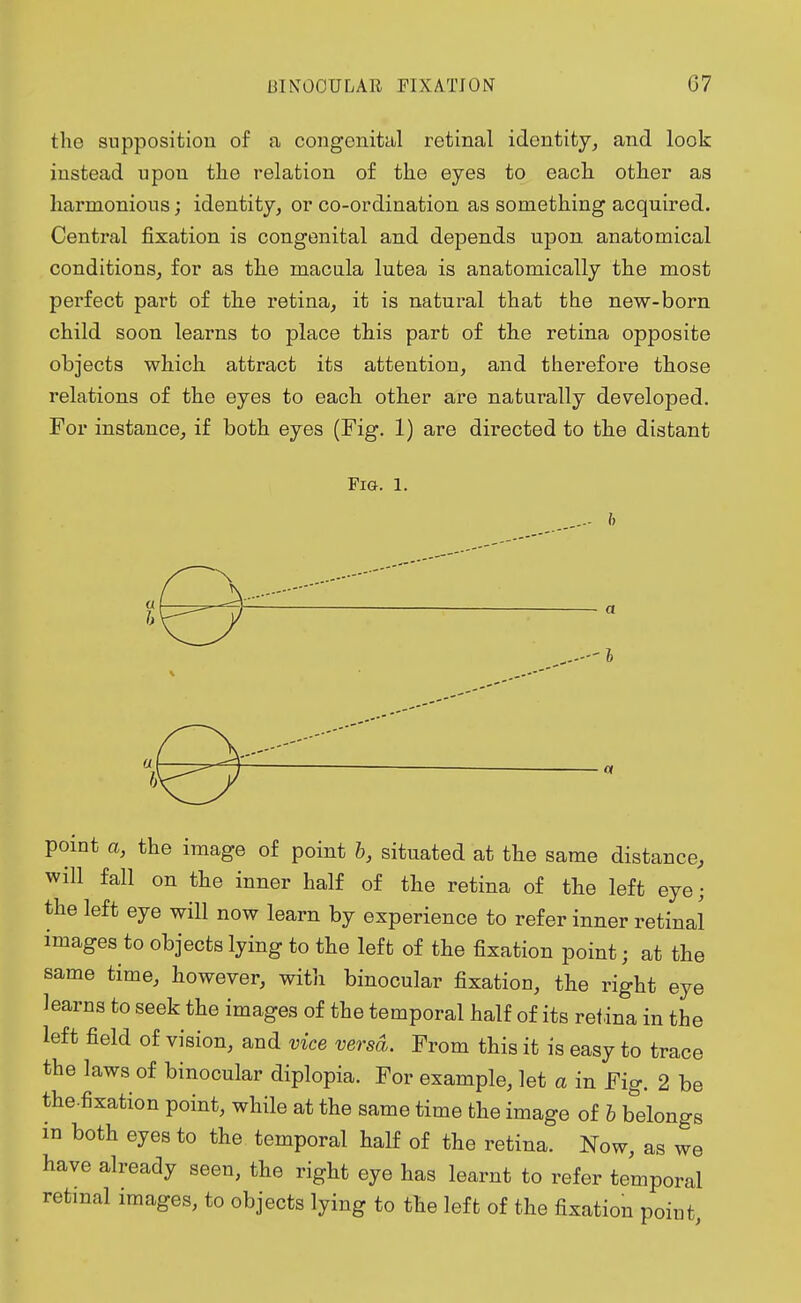 the supposition of a congenital retinal identity, and look instead upon the relation of the eyes to each other as harmonious; identity, or co-ordination as something acquired. Central fixation is congenital and depends upon anatomical conditions, for as the macula lutea is anatomically the most perfect part of the retina, it is natural that the new-born child soon learns to place this part of the retina opposite objects which attract its attention, and therefore those relations of the eyes to each other are naturally developed. For instance, if both eyes (Fig. 1) are directed to the distant Fig. l. point a, the image of point b, situated at the same distance, will fall on the inner half of the retina of the left eye; the left eye will now learn by experience to refer inner retinal images to objects lying to the left of the fixation point; at the same time, however, with binocular fixation, the right eye learns to seek the images of the temporal half of its retina in the left field of vision, and vice versa. From this it is easy to trace the laws of binocular diplopia. For example, let a in Fig. 2 be the.fixation point, while at the same time the image of b belongs in both eyes to the temporal half of the retina. Now, as we have already seen, the right eye has learnt to refer temporal retinal images, to objects lying to the left of the fixation point