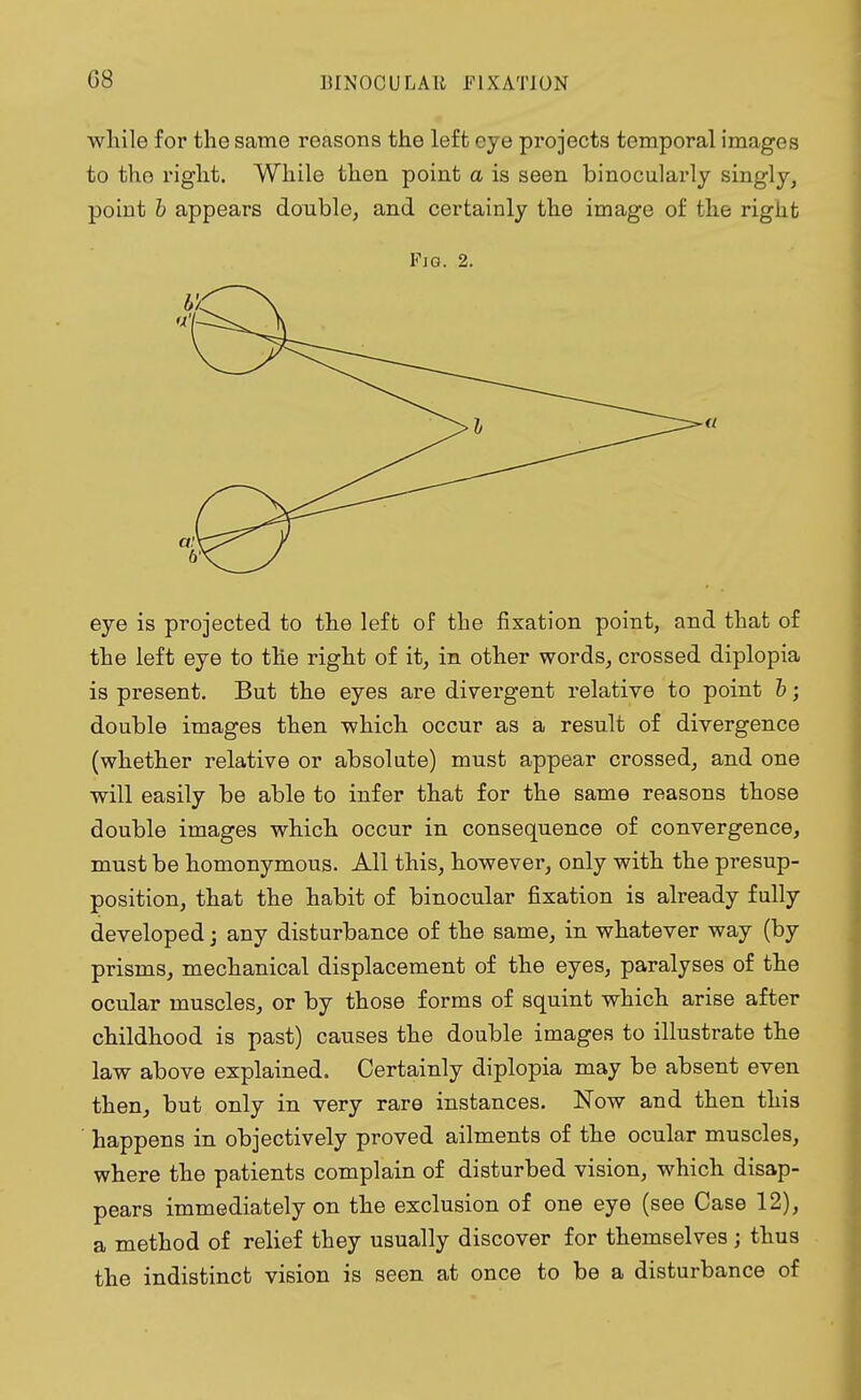 while for the same reasons the left eye projects temporal images to the right. While then point a is seen binocularly singly, point b appears double, and certainly the image of the right Fia. 2. eye is projected to the left of the fixation point, and that of the left eye to the right of it, in other words, crossed diplopia is present. But the eyes are divergent relative to point b; double images then which occur as a result of divergence (whether relative or absolute) must appear crossed, and one will easily be able to infer that for the same reasons those double images which occur in consequence of convergence, must be homonymous. All this, however, only with the presup- position, that the habit of binocular fixation is already fully developed; any disturbance of the same, in whatever way (by prisms, mechanical displacement of the eyes, paralyses of the ocular muscles, or by those forms of squint which arise after childhood is past) causes the double images to illustrate the law above explained. Certainly diplopia may be absent even then, but only in very rare instances. Now and then this happens in objectively proved ailments of the ocular muscles, where the patients complain of disturbed vision, which disap- pears immediately on the exclusion of one eye (see Case 12), a method of relief they usually discover for themselves; thus the indistinct vision is seen at once to be a disturbance of