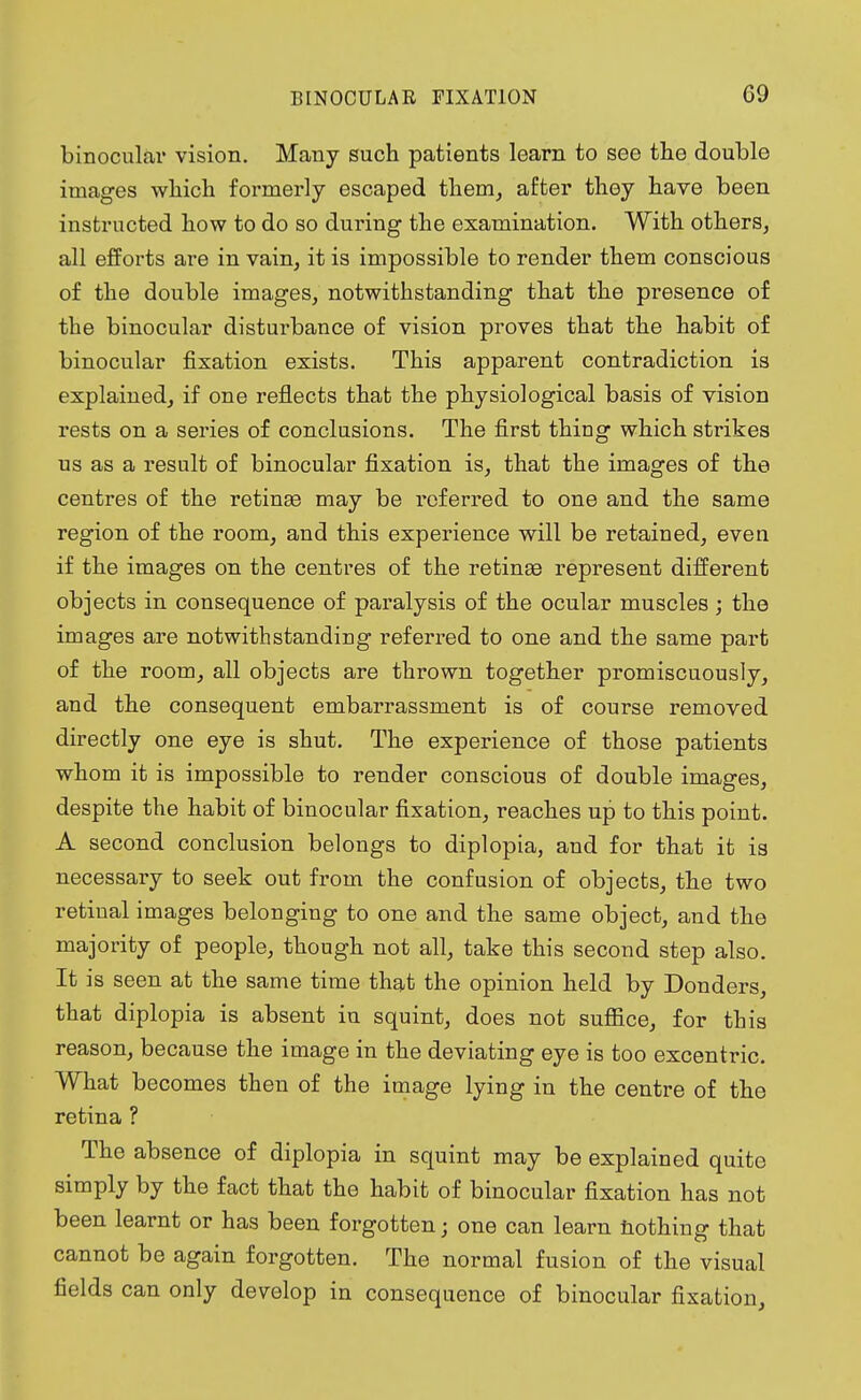 C9 binocular vision. Many such patients learn to see the double images which formerly escaped them, after they have been instructed how to do so during the examination. With others, all efforts are in vain, it is impossible to render them conscious of the double images, notwithstanding that the presence of the binocular disturbance of vision proves that the habit of binocular fixation exists. This apparent contradiction is explained, if one reflects that the physiological basis of vision rests on a series of conclusions. The first thing which strikes us as a result of binocular fixation is, that the images of the centres of the retinas may be referred to one and the same region of the room, and this experience will be retained, even if the images on the centres of the retinas represent different objects in consequence of paralysis of the ocular muscles ; the images are notwithstanding referred to one and the same part of the room, all objects are thrown together promiscuously, and the consequent embarrassment is of course removed directly one eye is shut. The experience of those patients whom it is impossible to render conscious of double images, despite the habit of binocular fixation, reaches up to this point. A second conclusion belongs to diplopia, and for that it is necessary to seek out from the confusion of objects, the two retinal images belonging to one and the same object, and the majority of people, though not all, take this second step also. It is seen at the same time that the opinion held by Donders, that diplopia is absent in squint, does not suffice, for this reason, because the image in the deviating eye is too excentric. What becomes then of the image lying in the centre of the retina ? The absence of diplopia in squint may be explained quite simply by the fact that the habit of binocular fixation has not been learnt or has been forgotten; one can learn nothing that cannot be again forgotten. The normal fusion of the visual fields can only develop in consequence of binocular fixation,