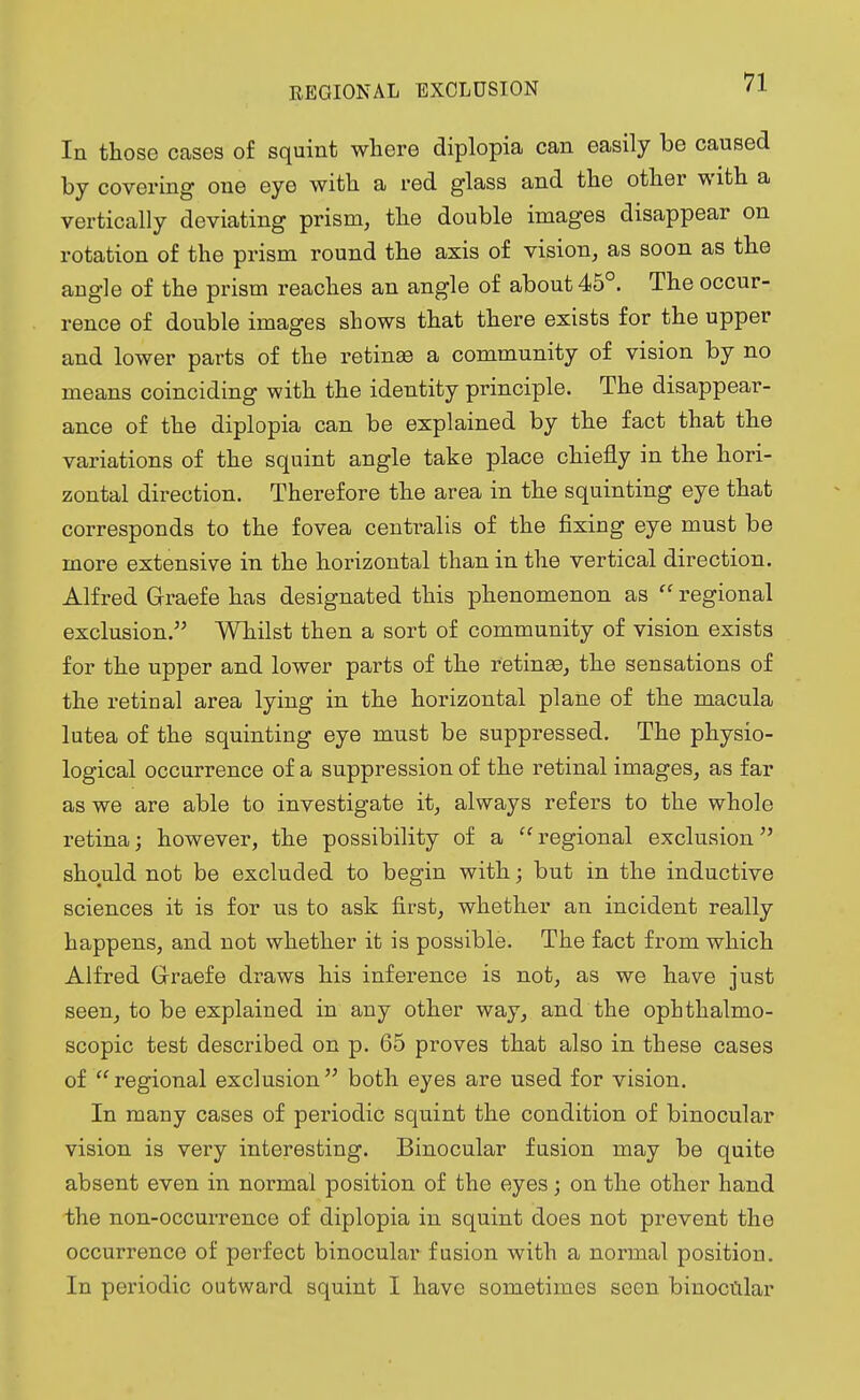 REGIONAL EXCLUSION In those cases of squint where diplopia can easily be caused by covering one eye with a red glass and the other with a vertically deviating prism, the double images disappear on rotation of the prism round the axis of vision, as soon as the angle of the prism reaches an angle of about 45°. The occur- rence of double images shows that there exists for the upper and lower parts of the retinas a community of vision by no means coinciding with the identity principle. The disappear- ance of the diplopia can be explained by the fact that the variations of the squint angle take place chiefly in the hori- zontal direction. Therefore the area in the squinting eye that corresponds to the fovea centralis of the fixing eye must be more extensive in the horizontal than in the vertical direction. Alfred Graefe has designated this phenomenon as  regional exclusion. Whilst then a sort of community of vision exists for the upper and lower parts of the retinae, the sensations of the retinal area lying in the horizontal plane of the macula lutea of the squinting eye must be suppressed. The physio- logical occurrence of a suppression of the retinal images, as far as we are able to investigate it, always refers to the whole retina; however, the possibility of a  regional exclusion should not be excluded to begin with; but in the inductive sciences it is for us to ask first, whether an incident really happens, and not whether it is possible. The fact from which Alfred Grraefe draws his inference is not, as we have just seen, to be explained in any other way, and the ophthalmo- scopic test described on p. 65 proves that also in these cases of  regional exclusion  both eyes are used for vision. In many cases of periodic squint the condition of binocular vision is very interesting. Binocular fusion may be quite absent even in normal position of the eyes; on the other hand the non-occurrence of diplopia in squint does not prevent the occurrence of perfect binocular fusion with a normal position. In periodic outward squint I have sometimes seen binocular