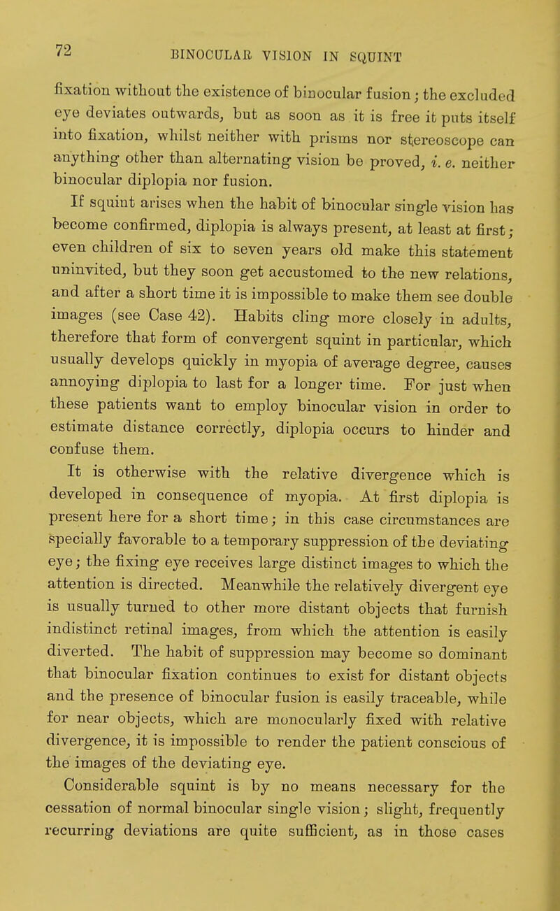 fixation without the existence of binocular fusion; the excluded eye deviates outwards, but as soon as it is free it puts itself into fixation, whilst neither with prisms nor stereoscope can anything other than alternating vision be proved, i. e. neither binocular diplopia nor fusion. If squint arises when the habit of binocular single vision has become confirmed, diplopia is always present, at least at first; even children of six to seven years old make this statement uninvited, but they soon get accustomed to the new relations, and after a short time it is impossible to make them see double images (see Case 42). Habits cling more closely in adults, therefore that form of convergent squint in particular, which usually develops quickly in myopia of average degree, causes annoying diplopia to last for a longer time. For just when these patients want to employ binocular vision in order to estimate distance correctly, diplopia occurs to hinder and confuse them. It is otherwise with the relative divergence which is developed in consequence of myopia. At first diplopia is present here for a short time; in this case circumstances are specially favorable to a temporary suppression of the deviating eye; the fixing eye receives large distinct images to which the attention is directed. Meanwhile the relatively divergent eye is usually turned to other more distant objects that furnish indistinct retinal images, from which the attention is easily diverted. The habit of suppression may become so dominant that binocular fixation continues to exist for distant objects and the presence of binocular fusion is easily traceable, while for near objects, which are monocularly fixed with relative divergence, it is impossible to render the patient conscious of the images of the deviating eye. Considerable squint is by no means necessary for the cessation of normal binocular single vision; slight, frequently recurring deviations are quite sufficient, as in those cases
