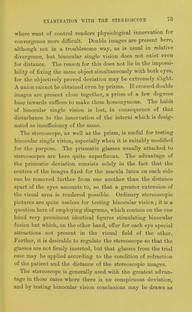 EXAMINATION WITH THE STEREOSCOPE where want of control renders physiological innervation for convergence more difficult. Double images are present here, although not in a troublesome way, as is usual in relative divergence, but binocular single vision does not exist even for distance. The reason for this does not lie in the impossi- bility of fixing the same object simultaneously with both eyes, for the objectively proved deviation may be extremely slight. A nnion cannot be obtained even by prisms. If crossed double images are present close together, a prism of a few degrees base inwards suffices to make them homonymous. The habit of binocular single vision is lost, in consequence of that disturbance to the innervation of the interni which is desig- nated as insufficiency of the same. The stereoscope, as well as the prism, is useful for testing binocular single vision, especially when it is suitably modified for the purpose. The prismatic glasses usually attached to stereoscopes are here quite superfluous. The advantage of the prismatic deviation consists solely in the fact that the centres of the images fixed for the macula lutea on each side can be removed farther from one another than the distance apart of the eyes amounts to, so that a greater extension of the visual area is rendered possible. Ordinary stereoscopic pictures are quite useless for testing binocular vision; it is a question here of employing diagrams, which contain on the one hand very prominent identical figures stimulating binocular fusion but which, on the other hand, offer for each eye special attractions not present in the visual field of the other. Further, it is desirable to regulate the stereoscope so that the glasses are not firmly inserted, but that glasses from the trial case may be applied according to the condition of refraction of the patient and the distance of the stereoscopic images. The stereoscope is generally used with the greatest advan- tage in those cases where there is no conspicuous deviation, and by testing binocular vision conclusions may be drawn as