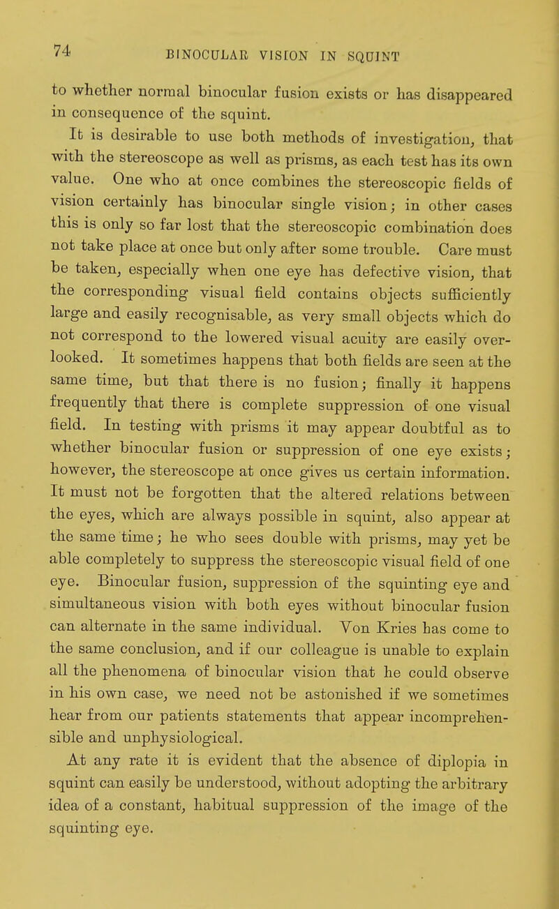 to whether normal binocular fusion exists or has disappeared in consequence of the squint. It is desirable to use both methods of investigation, that with the stereoscope as well as prisms, as each test has its own value. One who at once combines the stereoscopic fields of vision certainly has binocular single vision; in other cases this is only so far lost that the stereoscopic combination does not take place at once but only after some trouble. Care must be taken, especially when one eye has defective vision, that the corresponding visual field contains objects sufficiently large and easily recognisable, as very small objects which do not correspond to the lowered visual acuity are easily over- looked. It sometimes happens that both fields are seen at the same time, but that there is no fusion; finally it happens frequently that there is complete suppression of one visual field. In testing with prisms it may appear doubtful as to whether binocular fusion or suppression of one eye exists; however, the stereoscope at once gives us certain information. It must not be forgotten that the altered relations between the eyes, which are always possible in squint, also appear at the same time; he who sees double with prisms, may yet be able completely to suppress the stereoscopic visual field of one eye. Binocular fusion, suppression of the squinting eye and simultaneous vision with both eyes without binocular fusion can alternate in the same individual. Yon Kries has come to the same conclusion, and if our colleague is unable to explain all the phenomena of binocular vision that he could observe in his own case, we need not be astonished if we sometimes hear from our patients statements that appear incomprehen- sible and unphysiological. At any rate it is evident that the absence of diplopia in squint can easily be understood, without adopting the arbitrary idea of a constant, habitual suppression of the image of the squinting eye.