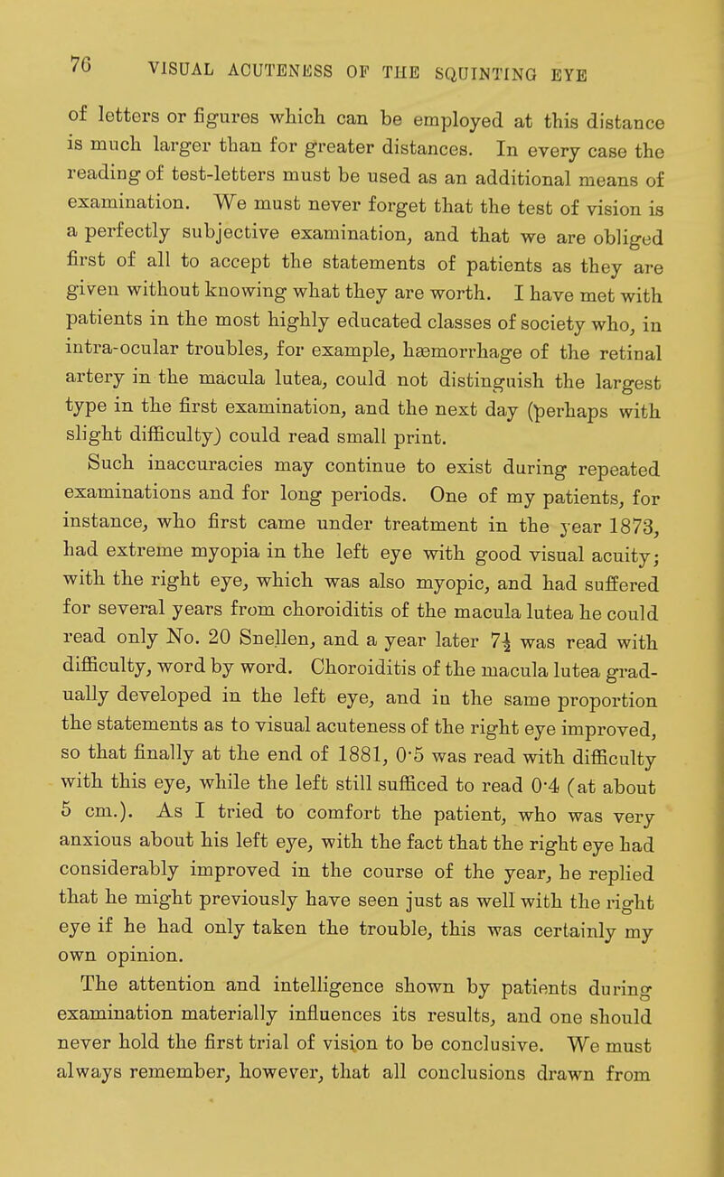 of letters or figures which can be employed at this distance is much larger than for greater distances. In every case the reading of test-letters must be used as an additional means of examination. We must never forget that the test of vision is a perfectly subjective examination, and that we are obliged first of all to accept the statements of patients as they are given without knowing what they are worth. I have met with patients in the most highly educated classes of society who, in intra-ocular troubles, for example, hemorrhage of the retinal artery in the macula lutea, could not distinguish the largest type in the first examination, and the next day (perhaps with slight difficulty) could read small print. Such inaccuracies may continue to exist during repeated examinations and for long periods. One of my patients, for instance, who first came under treatment in the year 1873, had extreme myopia in the left eye with good visual acuity; with the right eye, which was also myopic, and had suffered for several years from choroiditis of the macula lutea he could read only No. 20 Snellen, and a year later 7\ was read with difficulty, word by word. Choroiditis of the macula lutea grad- ually developed in the left eye, and in the same proportion the statements as to visual acuteness of the right eye improved, so that finally at the end of 1881, 0'5 was read with difficulty with this eye, while the left still sufficed to read 0'4 (at about 5 cm.). As I tried to comfort the patient, who was very anxious about his left eye, with the fact that the right eye had considerably improved in the course of the year, he replied that he might previously have seen just as well with the right eye if he had only taken the trouble, this was certainly my own opinion. The attention and intelligence shown by patients durino- examination materially influences its results, and one should never hold the first trial of vision to be conclusive. We must always remember, however, that all conclusions drawn from