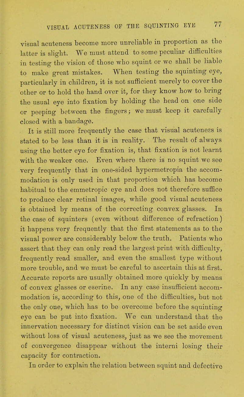 visual acuteness become more unreliable in proportion as the latter is slight. We must attend to some peculiar difficulties in testing the vision of those who squint or we shall be liable to make great mistakes. When testing the squinting eye, particularly in children, it is not sufficient merely to cover the other or to hold the hand over it, for they know how to bring the usual eye into fixation by holding the head on one side or peeping between the fingers; we must keep it carefully closed with a bandage. It is still more frequently the case that visual acuteness is stated to be less than it is in reality. The result of always using the better eye for fixation is, that fixation is not learnt with the weaker one. Even where there is no squint we see very frequently that in one-sided hypermetropia the accom- modation is only used in that proportion which has become habitual to the emmetropic eye and does not therefore suffice to produce clear retinal images, while good visual acuteness is obtained by means of the correcting convex glasses. In the case of squinters (even without difference of refraction) it happens very frequently that the first statements as to the visual power are considerably below the truth. Patients who assert that they can only read the largest print with difficulty, frequently read smaller, and even the smallest type without more trouble, and we must be careful to ascertain this at first. Accurate reports are usually obtained more quickly by means of convex glasses or eserine. In any case insufficient accom- modation is, according to this, one of the difficulties, but not the only one, which has to be overcome before the squinting eye can be put into fixation. We can understand that the innervation necessary for distinct vision can be set aside even without loss of visual acuteness, just as we see the movement of convergence disappear without the interni losing their capacity for contraction. In order to explain the relation between squint and defective