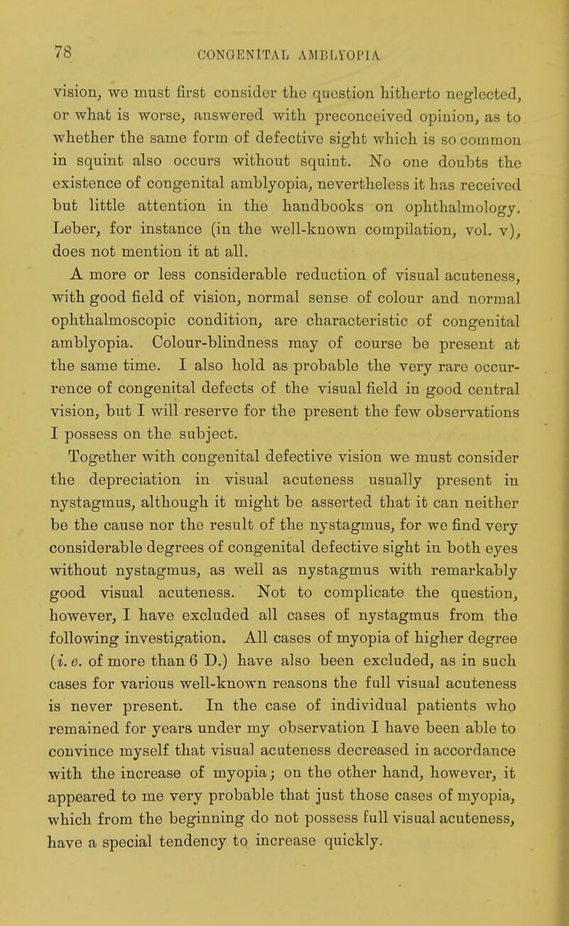 vision, wo must first consider tho question hitherto neglected, or what is worse, answered with preconceived opinion, as to whether the same form of defective sight which is so common in squint also occurs without squint. No one doubts tho existence of congenital amblyopia, nevertheless it has received but little attention in the handbooks on ophthalmology. Leber, for instance (in the well-known compilation, vol. v), does not mention it at all. A more or less considerable reduction of visual acuteness, with good field of vision, normal sense of colour and normal ophthalmoscopic condition, are characteristic of congenital amblyopia. Colour-blindness may of course be present at the same time. I also hold as probable the very rare occur- rence of congenital defects of the visual field in good central vision, but I will reserve for the present the few observations I possess on the subject. Together with congenital defective vision we must consider the depreciation in visual acuteness usually present in nystagmus, although it might be asserted that it can neither be the cause nor the result of the nystagmus, for we find very considerable degrees of congenital defective sight in both eyes without nystagmus, as well as nystagmus with remarkably good visual acuteness. Not to complicate the question, however, I have excluded all cases of nystagmus from the following investigation. All cases of myopia of higher degree (i.e. of more than 6 D.) have also been excluded, as in such cases for various well-known reasons the full visual acuteness is never present. In the case of individual patients who remained for years under my observation I have been able to convince myself that visual acuteness decreased in accordance with the increase of myopia; on the other hand, however, it appeared to me very probable that just those cases of myopia, which from the beginning do not possess full visual acuteness, have a special tendency to increase quickly.