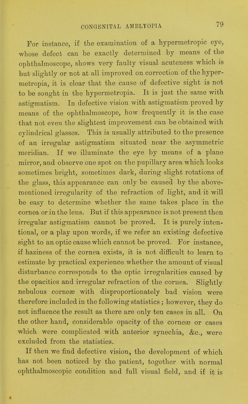 For instance, if the examination of a hypermetropic eye, whose defect can be exactly determined by means of the ophthalmoscope, shows very faulty visual acuteness which is but slightly or not at all improved on correction of the hyper- metropia, it is clear that the cause of defective sight is not to be sought in the hypermetropia. It is just the same with astigmatism. In defective vision with astigmatism proved by means of the ophthalmoscope, how frequently it is the case that not even the slightest improvement can be obtained with cylindrical glasses. This is usually attributed to the presence of an irregular astigmatism situated near the asymmetric meridian. If we illuminate the eye by means of a plane mirror, and observe one spot on the pupillary area which looks sometimes bright, sometimes dark, during slight rotations of the glass, this appearance can only be caused by the above- mentioned irregularity of the refraction of light, and it will be easy to determine whether the same takes place in the cornea or in the lens. But if this appearance is not present then irregular astigmatism cannot be proved. It is purely inten- tional, or a play upon words, if we refer an existing defective sight to an optic cause which cannot be proved. For instance, if haziness of the cornea exists, it is not difficult to learn to estimate by practical experience whether the amount of visual disturbance corresponds to the optic irregularities caused by the opacities and irregular refraction of the cornea. Slightly nebulous corneae with disproportionately bad vision were therefore included in the following statistics; however, they do not influence the result as there are only ten cases in all. On the other hand, considerable opacity of the corneae or cases which were complicated with anterior synechia, &c, were excluded from the statistics. If then we find defective vision, the development of which has not been noticed by the patient, together with normal ophthalmoscopic condition and full visual field, and if it is