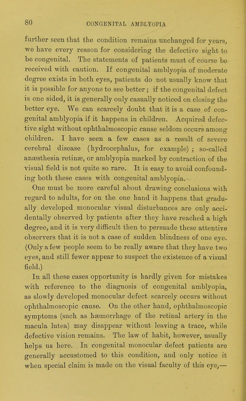 farther seen that the condition remains unchanged for years, we have every reason for considering the defective sight to be congenital. The statements of patients must of course be received with caution. If congenital amblyopia of moderate degree exists in both eyes, patients do not usually know that it is possible for anyone to see better; if the congenital defect is one sided, it is generally only casually noticed on closing the better eye. We can scarcely doubt that it is a case of con- genital amblyopia if it happens in children. Acquired defec- tive sight without ophthalmoscopic cause seldom occurs among children. I have seen a few cases as a result of severe cerebral disease (hydrocephalus, for example) ; so-called anaesthesia retinas, or amblyopia marked by contraction of the visual field is not quite so rare. It is easy to avoid confound- ing both these cases with congenital amblyopia. One must be more careful about drawing conclusions with regard to adults, for on the one hand it happens that gradu- ally developed monocular visual disturbances are only acci- dentally observed by patients after they have reached a high degree, and it is very difficult then to persuade these attentive observers that it is not a case of sudden blindness of one eye. (Only a few people seem to be really aware that they have two eyes, and still fewer appear to suspect the existence of a visual field.) In all these cases opportunity is hardly given for mistakes with reference to the diagnosis of congenital amblyopia, as slowly developed monocular defect scarcely occurs without ophthalmoscopic cause. On the other hand, ophthalmoscopic symptoms (such as haemorrhage of the retinal artery in the macula lutea) may disappear without leaving a trace, while defective vision remains. The law of habit, however, usually helps us here. In congenital monocular defect patients are generally accustomed to this condition, and only notice it when special claim is made on the visual faculty of this eye,—