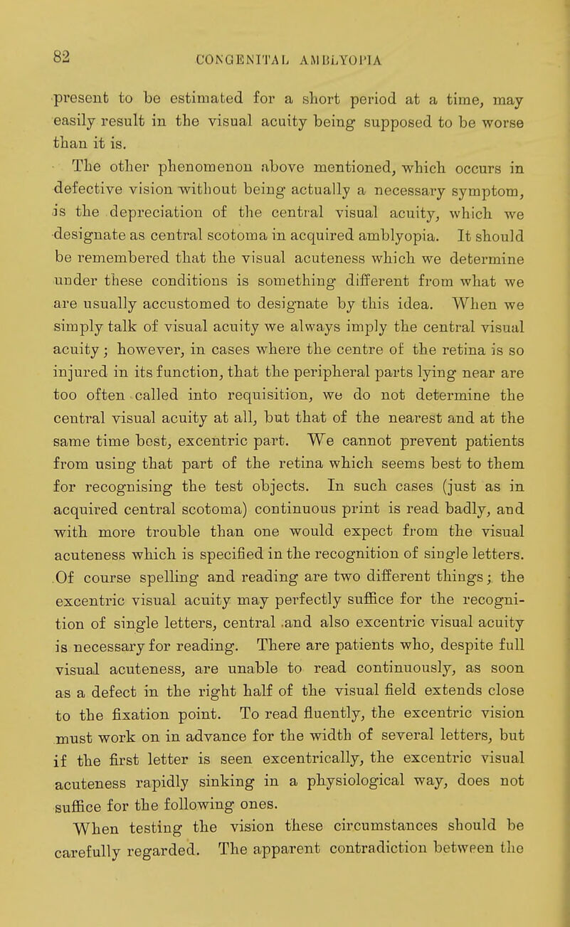 present to be estimated for a short period at a time, may easily result in the visual acuity being supposed to be worse than it is. The other phenomenon above mentioned, which occurs in defective vision without being actually a necessary symptom, is the d epreciation of the central visual acuity, which we designate as central scotoma in acquired amblyopia. It should be remembered that the visual acuteness which we determine under these conditions is something different from what we are usually accustomed to designate by this idea. When we simply talk of visual acuity we always imply the central visual acuity; however, in cases where the centre of the retina is so injured in its function, that the peripheral parts lying near are too often called into requisition, we do not determine the central visual acuity at all, but that of the nearest and at the same time best, excentric part. We cannot prevent patients from using that part of the retina which seems best to them for recognising the test objects. In such cases (just as in acquired central scotoma) continuous print is read badly, and with more trouble than one would expect from the visual acuteness which is specified in the recognition of single letters. Of course spelling and reading are two different things; the excentric visual acuity may perfectly suffice for the recogni- tion of single letters, central .and also excentric visual acuity is necessary for reading. There are patients who, despite full visual acuteness, are unable to read continuously, as soon as a defect in the right half of the visual field extends close to the fixation point. To read fluently, the excentric vision must work on in advance for the width of several letters, but if the first letter is seen excentrically, the excentric visual acuteness rapidly sinking in a physiological way, does not suffice for the following ones. When testing the vision these circumstances should be carefully regarded. The apparent contradiction between the
