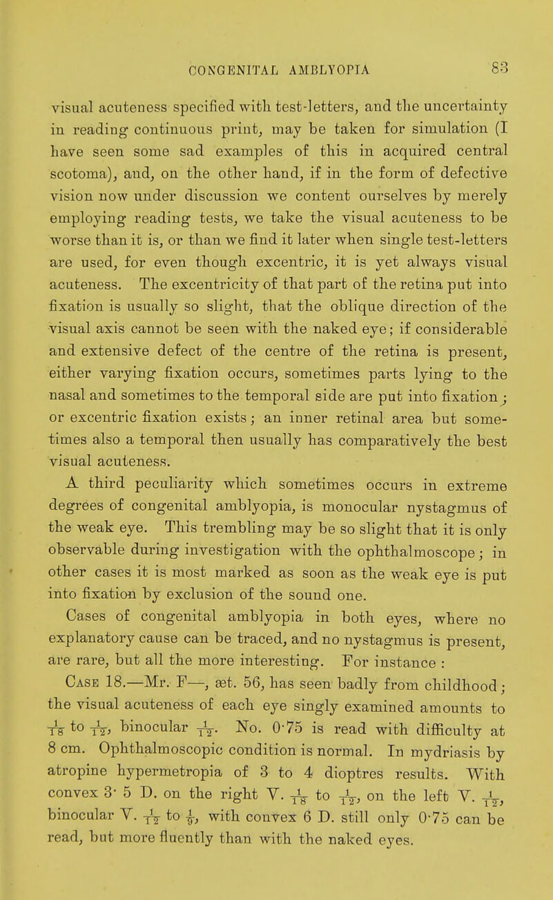 visual acuteness specified with test-letters, and the uncertainty in readiug continuous print, may be taken for simulation (I have seen some sad examples of this in acquired central scotoma), and, on the other hand, if in the form of defective vision now under discussion we content ourselves by merely employing reading tests, we take the visual acuteness to be worse than it is, or than we find it later when single test-letters are used, for even though excentric, it is yet always visual acuteness. The excentricity of that part of the retina put into fixation is usually so slight, that the oblique direction of the •visual axis cannot be seen with the naked eye; if considerable and extensive defect of the centre of the retina is present, either varying fixation occurs, sometimes parts lying to the nasal and sometimes to the temporal side are put into fixation; or excentric fixation exists; an inner retinal area but some- times also a temporal then usually has comparatively the best visual acuteness. A third peculiarity which sometimes occurs in extreme degrees of congenital amblyopia, is monocular nystagmus of the weak eye. This trembling may be so slight that it is only observable during investigation with the ophthalmoscope; in other cases it is most marked as soon as the weak eye is put into fixation by exclusion of the sound one. Ca .ses of congenital amblyopia in both eyes, where no explanatory cause can be traced, and no nystagmus is present, are rare, but all the more interesting. For instance : Case 18.—Mr. F—, get. 56, has seen badly from childhood ; the visual acuteness of each eye singly examined amounts to TEtoTz, binocular No. 075 is read with difficulty at 8 cm. Ophthalmoscopic condition is normal. In mydriasis by atropine hypermetropia of 3 to 4 dioptres results. With convex 3' 5 D. on the right V. ^ to T\, on the left V. binocular V. ^ to |, with convex 6 D. still only 075 can be read, but more fluently than with the naked eyes.