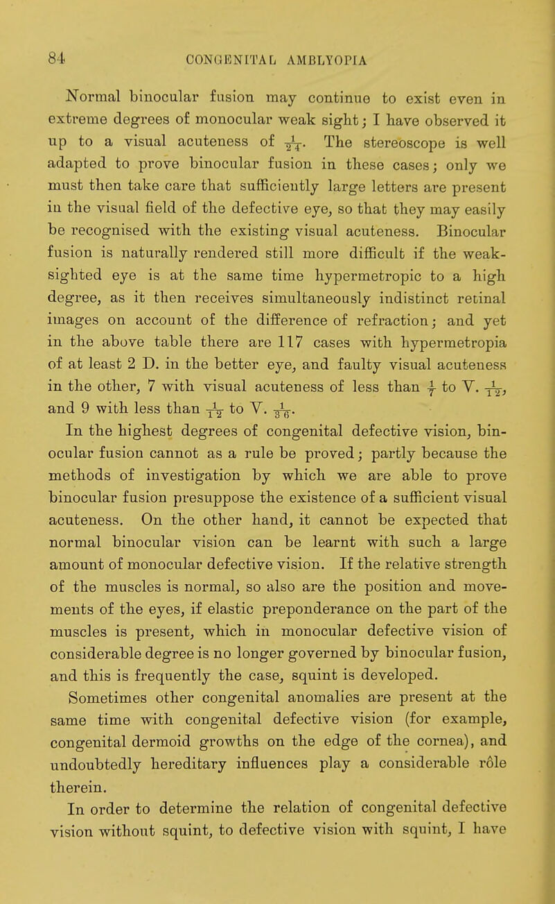 Normal binocular fusion may continue to exist even in extreme degrees of monocular weak sight; I have observed it up to a visual acuteness of -fa. The stereoscope is well adapted to prove binocular fusion in these cases; only we must then take care that sufficiently large letters are present in the visual field of the defective eye, so that they may easily be recognised with the existing visual acuteness. Binocular fusion is naturally rendered still more difficult if the weak- sighted eye is at the same time hypermetropic to a high degree, as it then receives simultaneously indistinct retinal images on account of the difference of refraction; and yet in the above table there are 117 cases with hypermetropia of at least 2 D. in the better eye, and faulty visual acuteness in the other, 7 with visual acuteness of less than -f to V. yj, and 9 with less than ^ to V. In the highest degrees of congenital defective vision, bin- ocular fusion cannot as a rule be proved; partly because the methods of investigation by which we are able to prove binocular fusion presuppose the existence of a sufficient visual acuteness. On the other hand, it cannot be expected that normal binocular vision can be learnt with such a large amount of monocular defective vision. If the relative strength of the muscles is normal, so also are the position and move- ments of the eyes, if elastic preponderance on the part of the muscles is present, which in monocular defective vision of considerable degree is no longer governed by binocular fusion, and this is frequently the case, squint is developed. Sometimes other congenital anomalies are present at the same time with congenital defective vision (for example, congenital dermoid growths on the edge of the cornea), and undoubtedly hereditary influences play a considerable role therein. In order to determine the relation of congenital defective vision without squint, to defective vision with squint, I have