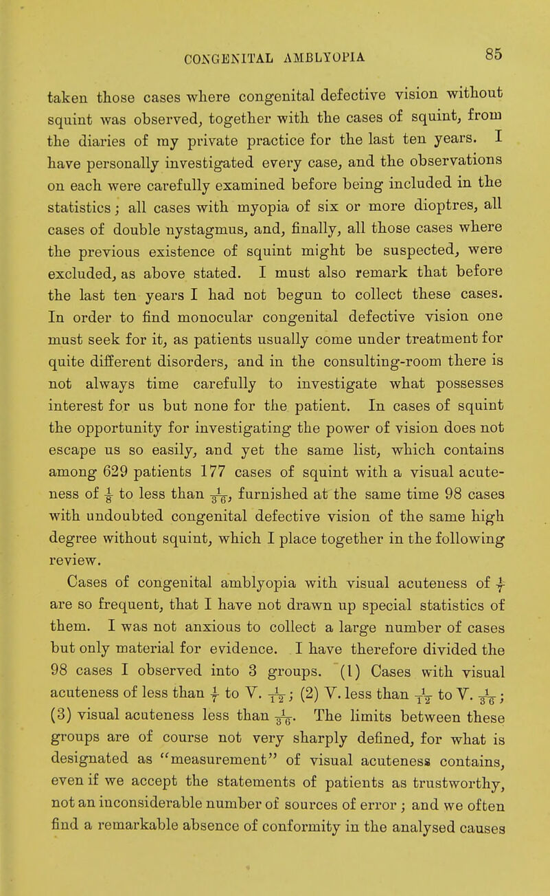 taken those cases where congenital defective vision without squint was observed, together with the cases of squint, from the diaries of ray private practice for the last ten years. I have personally investigated every case, and the observations on each were carefully examined before being included in the statistics; all cases with myopia of six or more dioptres, all cases of double nystagmus, and, finally, all those cases where the previous existence of squint might be suspected, were excluded, as above stated. I must also remark that before the last ten years I had not begun to collect these cases. In order to find monocular congenital defective vision one must seek for it, as patients usually come under treatment for quite different disorders, and in the consulting-room there is not always time carefully to investigate what possesses interest for us but none for the patient. In cases of squint the opportunity for investigating the power of vision does not escape us so easily, and yet the same list, which contains among 629 patients 177 cases of squint with a visual acute- ness of to less than fa, furnished at the same time 98 cases with undoubted congenital defective vision of the same high degree without squint, which I place together in the following review. Cases of congenital amblyopia with visual acuteness of are so frequent, that I have not drawn up special statistics of them. I was not anxious to collect a large number of cases but only material for evidence. I have therefore divided the 98 cases I observed into 3 groups. (1) Oases with visual acuteness of less than f to V. -fa; (2) V. less than fa to V. -fa; (3) visual acuteness less than -fa. The limits between these groups are of course not very sharply defined, for what is designated as measurement of visual acuteness contains, even if we accept the statements of patients as trustworthy, not an inconsiderable number of sources of error ; and we often find a remarkable absence of conformity in the analysed causes