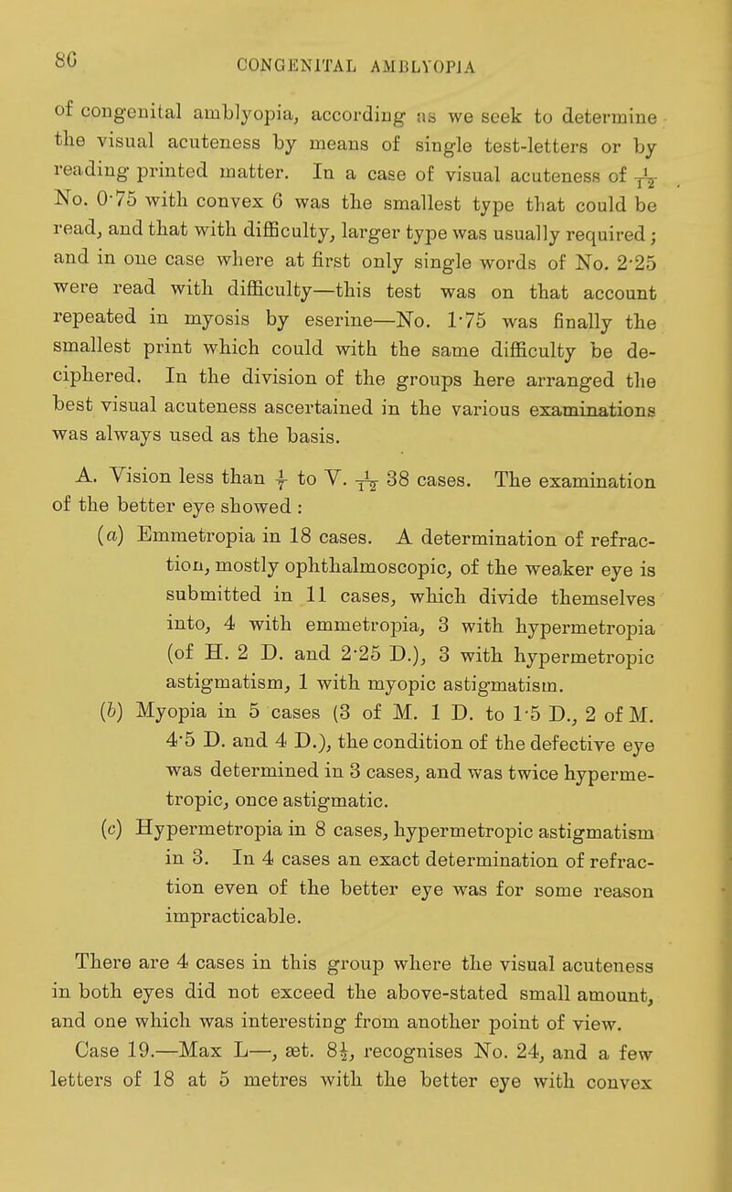 of congenital amblyopia, according as we seek to determine the visual acuteness by means of single test-letters or by reading printed matter. In a case of visual acuteness of No. 0-75 with convex 6 was the smallest type that could be read, and that with difficulty, larger type was usually required; and in one case where at first only single words of No. 2*25 were read with difficulty—this test was on that account repeated in myosis by eserine—No. 175 was finally the smallest print which could with the same difficulty be de- ciphered. In the division of the groups here arranged the best visual acuteness ascertained in the various examinations was always used as the basis. A. Vision less than f to V. ^ 38 cases. The examination of the better eye showed : (a) Emmetropia in 18 cases. A determination of refrac- tion, mostly ophthalmoscopic, of the weaker eye is submitted in 11 cases, which divide themselves into, 4 with emmetropia, 3 with hypermetropia (of H. 2 D. and 2*25 D.), 3 with hypermetropic astigmatism, 1 with myopic astigmatism. (6) Myopia in 5 cases (3 of M. 1 D. to 1*5 D., 2 of M. 4-5 D. and 4 D.), the condition of the defective eye was determined in 3 cases, and was twice hyperme- tropic, once astigmatic. (c) Hypermetropia in 8 cases, hypermetropic astigmatism in 3. In 4 cases an exact determination of refrac- tion even of the better eye was for some reason impracticable. There are 4 cases in this group where the visual acuteness in both eyes did not exceed the above-stated small amount, and one which was interesting from another point of view. Case 19.—Max L—, set. 8|, recognises No. 24, and a few letters of 18 at 5 metres with the better eye with convex