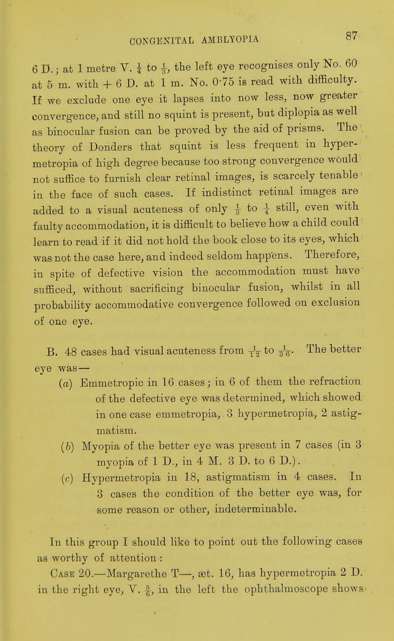 6 D.; at 1 metre V. i to the left eye recognises only No. 60 at 5 m. with + 6 D. at 1 m. No. 075 is read with difficulty. If we exclude one eye it lapses into now less, now greater convergence, and still no squint is present, but diplopia as well as binocular fusion can be proved by the aid of prisms. The , theory of Donders that squint is less frequent in hyper- metropia of high degree because too strong convergence would not suffice to furnish clear retinal images, is scarcely tenable in the face of such cases. If indistinct retinal images are added to a visual acuteness of only £ to \ still, even with faulty accommodation, it is difficult to believe how a child could learn to read if it did not hold the book close to its eyes, which was not the case here, and indeed seldom happ'ens. Therefore, in spite of defective vision the accommodation must have sufficed, without sacrificing binocular fusion, whilst in all probability accommodative convergence followed on exclusion of one eye. B. 48 cases had visual acuteness from T\ to 3V The better eye was— (a) Emmetropic in 16 cases; in 6 of them the refraction of the defective eye was determined, which showed in one case emmetropia, 3 hypermetropia, 2 astig- matism. (b) Myopia of the better eye was present in 7 cases (in 3 myopia of 1 D., in 4 M. 3 D. to 6 D.). (c) Hypermetropia in 18, astigmatism in 4 cases. In 3 cases the condition of the better eye was, for some reason or other, indeterminable. In this group I should like to point out the following cases as worthy of attention : Case 20.—Margarethe T—, set. 16, has hypermetropia 2 D. in the right eye, V. f, in the left the ophthalmoscope shows