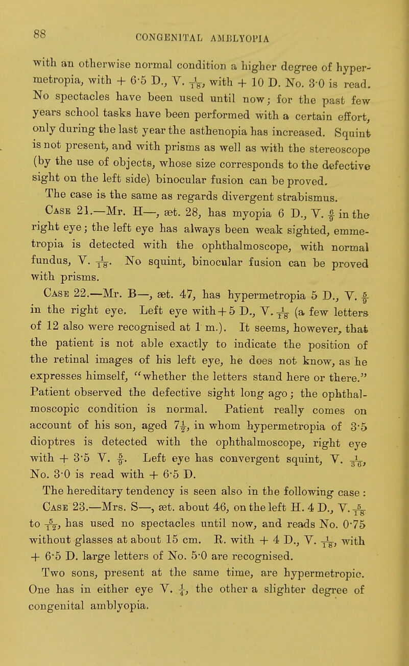 with an otherwise normal condition a higher degree of hyper- metropic with + 6-5 D., V. TV, with + 10 D. No. 3-0 is read. No spectacles have been used until now; for the past few years school tasks have been performed with a certain effort, only during the last year the asthenopia has increased. Squint is not present, and with prisms as well as with the stereoscope (by the use of objects, whose size corresponds to the defective sight on the left side) binocular fusion can be proved. The case is the same as regards divergent strabismus. Case 21.—Mr. H—, jet. 28, has myopia 6 D., V. f in the right eye; the left eye has always been weak sighted, emme- tropia is detected with the ophthalmoscope, with normal fundus, Y. -jL. No squint, binocular fusion can be proved with prisms. Case 22.—Mr. B—, get. 47, has hypermetropia 5 D., V. f in the right eye. Left eye with+5 D., V.^ (a few letters of 12 also were recognised at 1 m.). It seems, however, that the patient is not able exactly to indicate the position of the retinal images of his left eye, he does not know, as he expresses himself, whether the letters stand here or there. Patient observed the defective sight long ago; the ophthal- moscopic condition is normal. Patient really comes on account of his son, aged 7^, in whom hypermetropia of 3*5 dioptres is detected with the ophthalmoscope, right eye with + 3*5 V. f. Left eye has convergent squint, V. -g^, No. 3-0 is read with + 6-5 D. The hereditary tendency is seen also in the following case : Case 23—Mrs. S— £et. about 46, on the left H. 4 D., Y.-A- * 18 to T5^-, has used no spectacles until now, and reads No. 0*75 without glasses at about 15 cm. E. with + 4 D., V. y^-, with + 6*5 D. large letters of No. 5*0 are recognised. Two sons, present at the same time, are hypermetropic. One has in either eye V. \, the other a slighter degree of congenital amblyopia.
