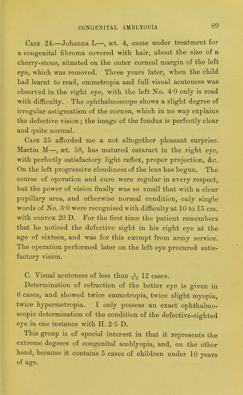 Case 24.—Johanna L—, aet. 4, came under treatment for a congenital fibroma covered with hair, about the size of a cherry-stone, situated on the outer corneal margin of the left eye, which was removed. Three years later, when the child had learnt to read, emmetropia and full visual acuteness was observed in the rig'ht eye, with the left No. 4*0 only is read with difficulty. The ophthalmoscope shows a slight degree of irregular astigmatism of the cornea, which in no way explains the defective vision; the image of the fundus is perfectly clear and quite normal. Case 25 afforded me a not altogether pleasant surprise. Martin M—, set. 58, has matured cataract in the .right eye, with perfectly satisfactory light reflex, proper projection, &c. On the left progressive cloudiness of the lens has begun. The course of operation and cure were regular in every respect, but the power of vision finally was so small that with a clear pupiUary area, and otherwise normal condition, only single words of No. 3*0 were recognised with difficulty at 10 to 15 cm. with convex 20 D. For the first time the patient remembers that he noticed the defective sight in his right eye at the age of sixteen, and was for this exempt from army service. The operation performed later on the left eye procured satis- factory vision. C. Visual acuteness of less than 12 cases. Determination of refraction of the better eye is given in 6 cases, and showed twice emmetropia, twice slight myopia, twice hypermetropia. I only possess an exact ophthalmo- scopic determination of the condition of the defective-sighted eye in one instance with H. 2*5 D. This group is of special interest in that it represents the extreme degrees of congenital amblyopia, and, on the other hand, because it contains 5 cases of children under 10 years of age.