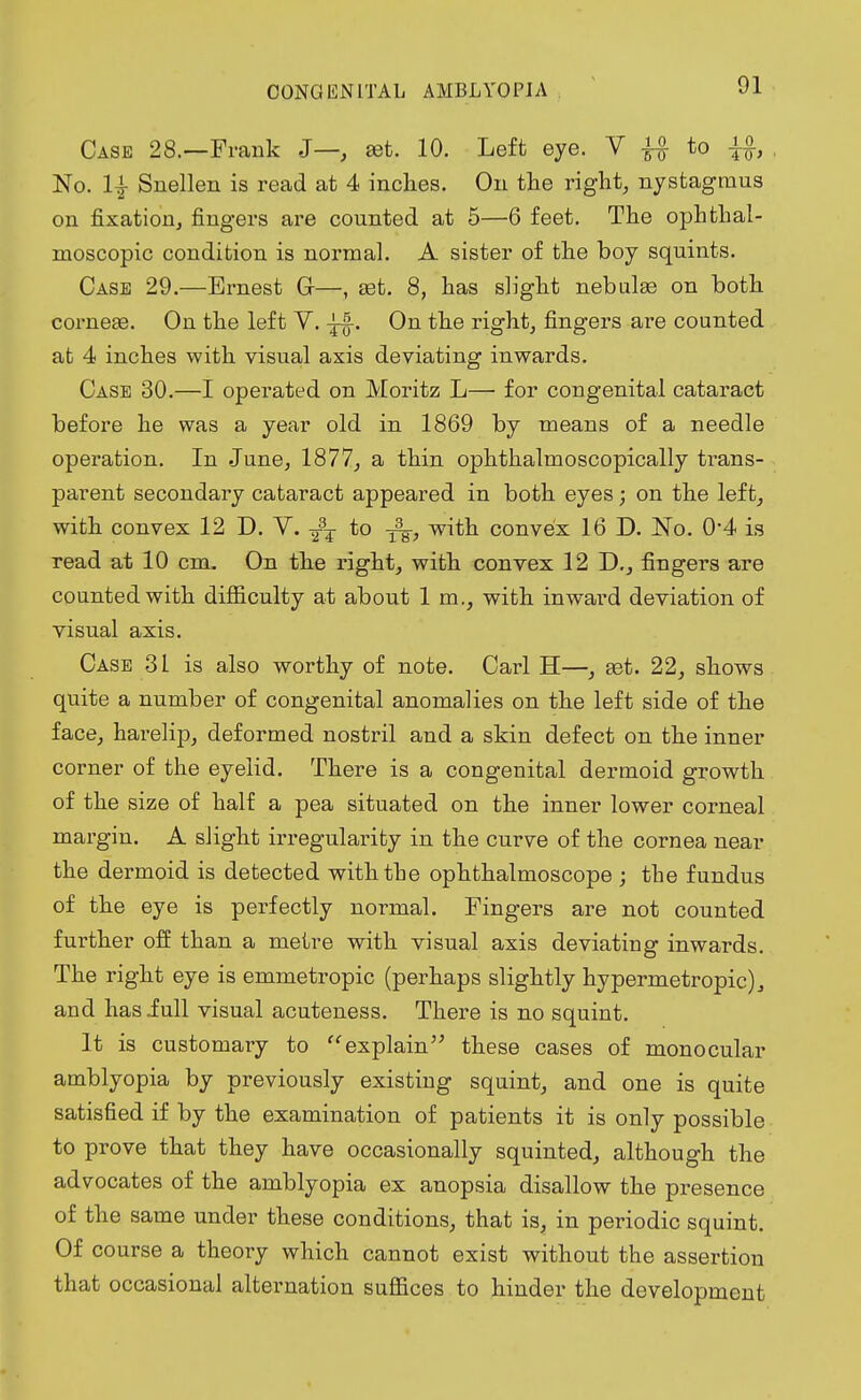 Case 28.—Frank J—, set. 10. Left eye. V ^ to No. 1| Snellen is read at 4 inches. On the right, nystagmus on fixation, fingers are counted at 5—6 feet. The ophthal- moscopic condition is normal. A sister of the boy squints. Case 29.—Ernest Gr—, aet. 8, has slight nebulas on both corneae. On the left Y. . On the right, fingers are counted at 4 inches with visual axis deviating inwards. Case 30.—I operated on Moritz L—■ for congenital cataract before he was a year old in 1869 by means of a needle operation. In June, 1877, a thin ophthalmoscopically ti-ans- parent secondary cataract appeared in both eyes; on the left, with convex 12 D. Y. Y3¥ to with convex 16 D. No. 0'4 is read at 10 cm. On the right, with convex 12 D., fingers are counted with difficulty at about 1 m., with inward deviation of visual axis. Case 31 is also worthy of note. Carl H—, ast. 22, shows quite a number of congenital anomalies on the left side of the face, harelip, deformed nostril and a skin defect on the inner corner of the eyelid. There is a congenital dermoid growth of the size of half a pea situated on the inner lower corneal margin. A slight irregularity in the curve of the cornea near the dermoid is detected with the ophthalmoscope ; the fundus of the eye is perfectly normal. Fingers are not counted further off than a metre with visual axis deviating inwards. The right eye is emmetropic (perhaps slightly hypermetropic), and hasiull visual acuteness. There is no squint. It is customary to explain these cases of monocular amblyopia by previously existing squint, and one is quite satisfied if by the examination of patients it is only possible to prove that they have occasionally squinted, although the advocates of the amblyopia ex anopsia disallow the presence of the same under these conditions, that is, in periodic squint. Of course a theory which cannot exist without the assertion that occasional alternation suffices to hinder the development