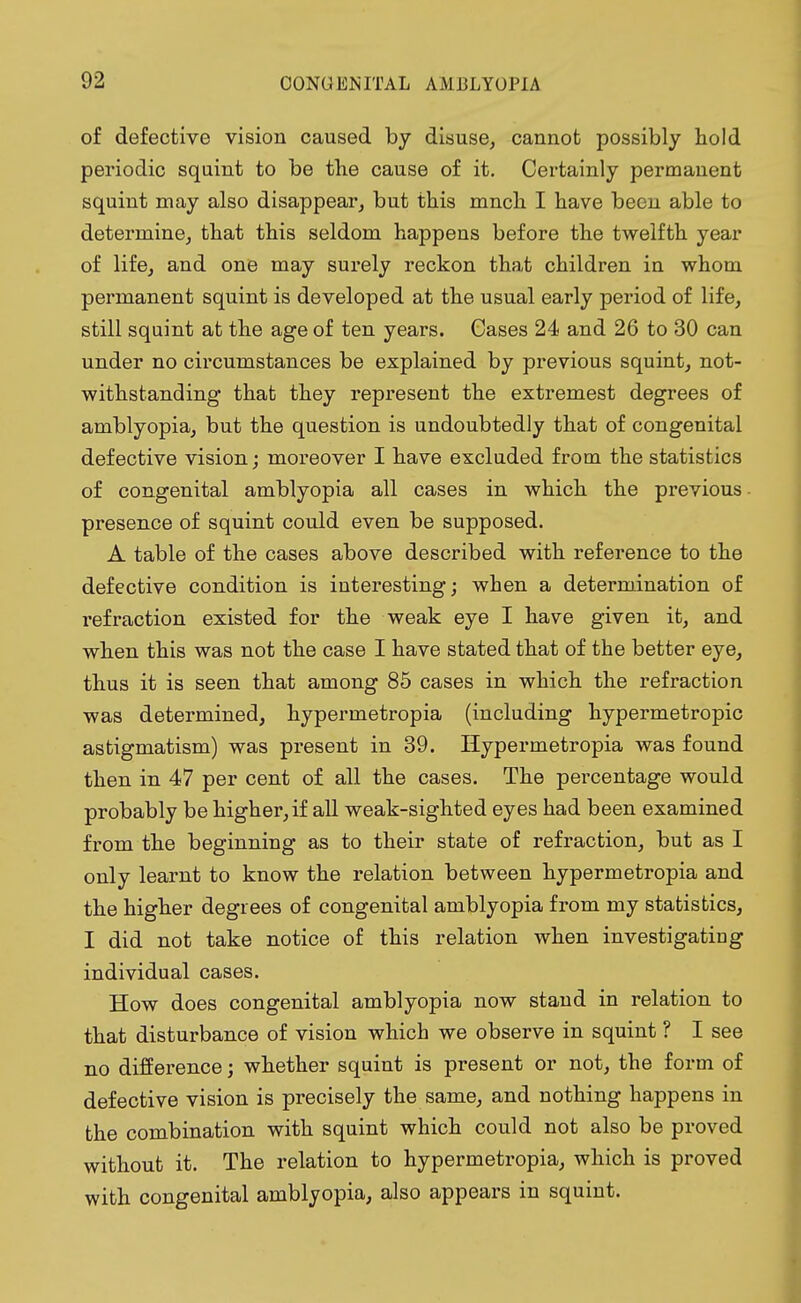 of defective vision caused by disuse, cannot possibly hold periodic squint to be the cause of it. Certainly permanent squint may also disappear, but this mnch I have been able to determine, that this seldom happens before the twelfth year of life, and one may surely reckon that children in whom permanent squint is developed at the usual early period of life, still squint at the age of ten years. Gases 24 and 26 to 30 can under no circumstances be explained by previous squint, not- withstanding that they represent the extremest degrees of amblyopia, but the question is undoubtedly that of congenital defective vision; moreover I have excluded from the statistics of congenital amblyopia all cases in which the previous presence of squint could even be supposed. A table of the cases above described with reference to the defective condition is interesting; when a determination of refraction existed for the weak eye I have given it, and when this was not the case I have stated that of the better eye, thus it is seen that among 85 cases in which the refraction was determined, hypermetropia (including hypermetropic astigmatism) was present in 39. Hypermetropia was found then in 47 per cent of all the cases. The percentage would probably be higher, if all weak-sighted eyes had been examined from the beginning as to their state of refraction, but as I only learnt to know the relation between hypermetropia and the higher degrees of congenital amblyopia from my statistics, I did not take notice of this relation when investigating individual cases. How does congenital amblyopia now stand in relation to that disturbance of vision which we observe in squint ? I see no difference; whether squint is present or not, the form of defective vision is precisely the same, and nothing happens in the combination with squint which could not also be proved without it. The relation to hypermetropia, which is proved with congenital amblyopia, also appears in squint.
