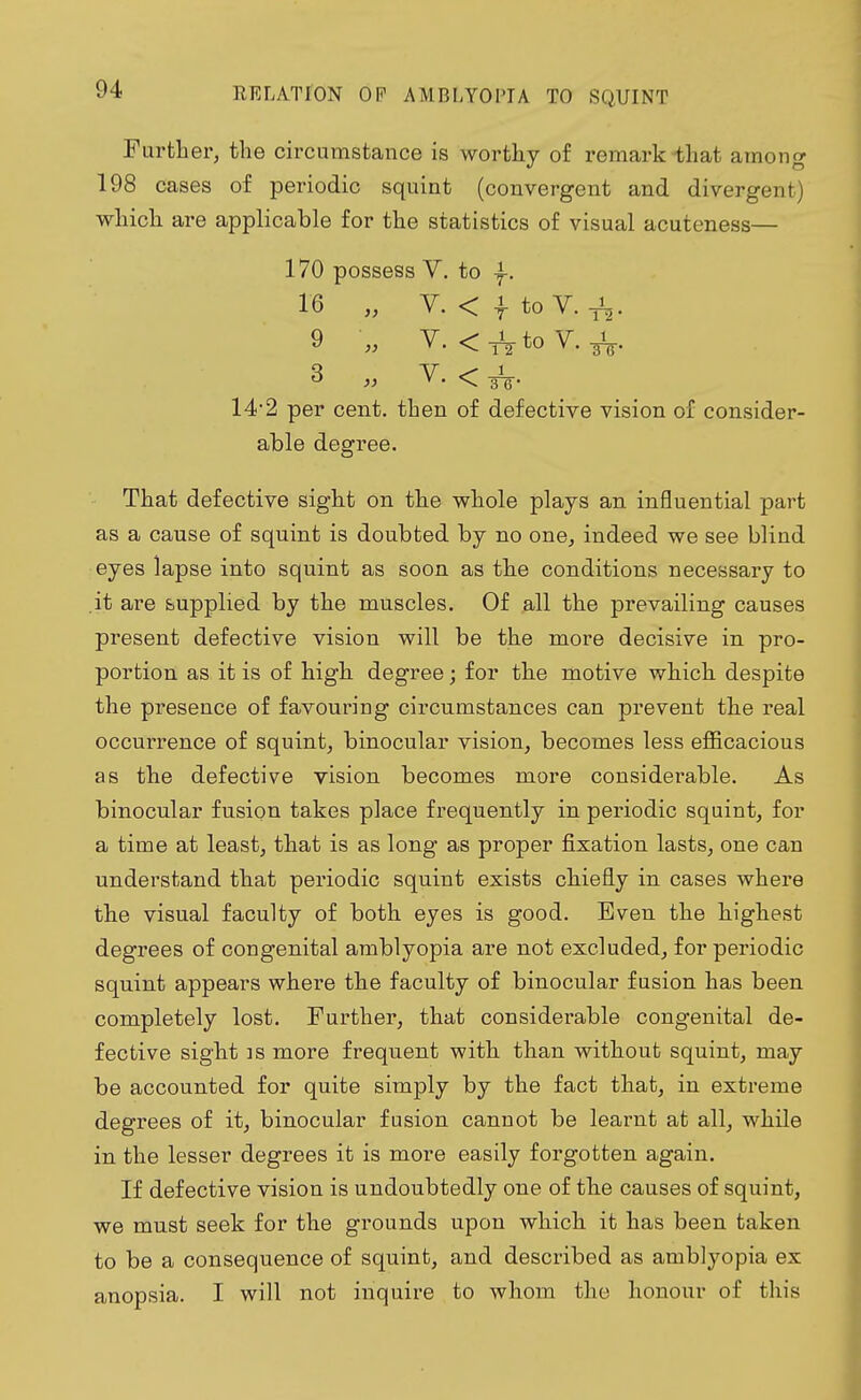 Further, the circumstance is worthy of remark that among 198 cases of periodic squint (convergent and divergent) which are applicable for the statistics of visual acuteness— 170 possess V. to f. 16 „ V. < -f to V. . 9 „ V. <1VtoV. ^. 3 „ V. < 142 per cent, then of defective vision of consider- able degree. That defective sight on the whole plays an influential part as a cause of squint is doubted by no one, indeed we see blind eyes lapse into squint as soon as the conditions necessary to .it are supplied by the muscles. Of all the prevailing causes present defective vision will be the more decisive in pro- portion as it is of high degree; for the motive which despite the presence of favouring circumstances can prevent the real occurrence of squint, binocular vision, becomes less efficacious as the defective vision becomes more considerable. As binocular fusion takes place frequently in periodic squint, for a time at least, that is as long as proper fixation lasts, one can understand that periodic squint exists chiefly in cases where the visual faculty of both eyes is good. Even the highest degrees of congenital amblyopia are not excluded, for periodic squint appears where the faculty of binocular fusion has been completely lost. Further, that considerable congenital de- fective sight is more frequent with than without squint, may be accounted for quite simply by the fact that, in extreme degrees of it, binocular fusion cannot be learnt at all, while in the lesser degrees it is more easily forgotten again. If defective vision is undoubtedly one of the causes of squint, we must seek for the grounds upon which it has been taken to be a consequence of squint, and described as amblyopia ex anopsia. I will not inquire to whom the honour of this