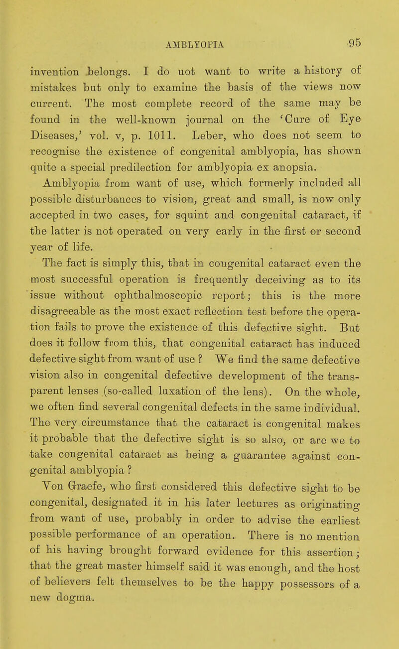 invention belongs. I do uot want to write a history of mistakes but only to examine the basis of the views now current. The most complete record of the same may be found in the well-known journal on the 'Cure of Eye Diseases/ vol. v, p. 1011. Leber, who does not seem to recognise the existence of congenital amblyopia, has shown quite a special predilection for amblyopia ex anopsia. Amblyopia from want of use, which formerly included all possible disturbances to vision, great and small, is now only accepted in two cases, for squint and congenital cataract, if the latter is not operated on very early in the first or second year of life. The fact is simply this, that in congenital cataract even the most successful operation is frequently deceiving as to its issue without ophthalmoscopic report; this is the more disagreeable as the most exact reflection test before the opera- tion fails to prove the existence of this defective sight. But does it follow from this, that congenital cataract has induced defective sight from want of use ? We find the same defective vision also in congenital defective development of the trans- parent lenses (so-called luxation of the lens). On the whole, we often find several congenital defects in the same individual. The very circumstance that the cataract is congenital makes it probable that the defective sight is so also, or are we to take congenital cataract as being a guarantee against con- genital amblyopia ? Von Graefe, who first considered this defective sight to be congenital, designated it in his later lectures as originating from want of use, probably in order to advise the earliest possible performance of an operation. There is no mention of his having brought forward evidence for this assertion; that the great master himself said it was enough, and the host of believers felt themselves to be the happy possessors of a new dogma.