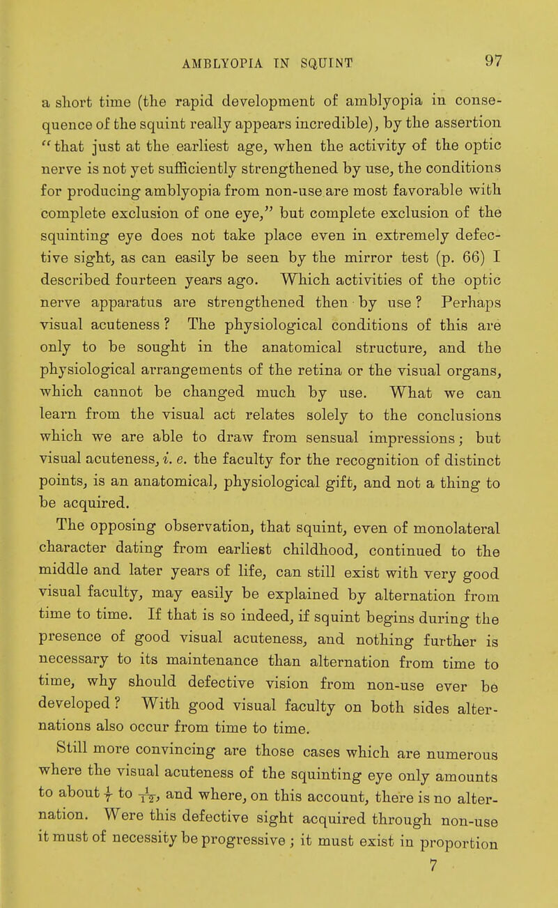 a short time (the rapid development of amblyopia in conse- quence of the squint really appears incredible), by the assertion  that just at the earliest age, when the activity of the optic nerve is not yet sufficiently strengthened by use, the conditions for producing amblyopia from non-use are most favorable with complete exclusion of one eye, but complete exclusion of the squinting eye does not take place even in extremely defec- tive sight, as can easily be seen by the mirror test (p. 66) I described fourteen years ago. Which activities of the optic nerve apparatus are strengthened then by use ? Perhaps visual acuteness ? The physiological conditions of this are only to be sought in the anatomical structure, and the physiological arrangements of the retina or the visual organs, which cannot be changed much by use. What we can learn from the visual act relates solely to the conclusions which we are able to draw from sensual impressions; but visual acuteness, i. e. the faculty for the recognition of distinct points, is an anatomical, physiological gift, and not a thing to be acquired. The opposing observation, that squint, even of monolateral character dating from earliest childhood, continued to the middle and later years of life, can still exist with very good visual faculty, may easily be explained by alternation from time to time. If that is so indeed, if squint begins during the presence of good visual acuteness, and nothing further is necessary to its maintenance than alternation from time to time, why should defective vision from non-use ever be developed ? With good visual faculty on both sides alter- nations also occur from time to time. Still more convincing are those cases which are numerous where the visual acuteness of the squinting eye only amounts to about I to -jV, and where, on this account, there is no alter- nation. Were this defective sight acquired through non-use it must of necessity be progressive ; it must exist in proportion 7