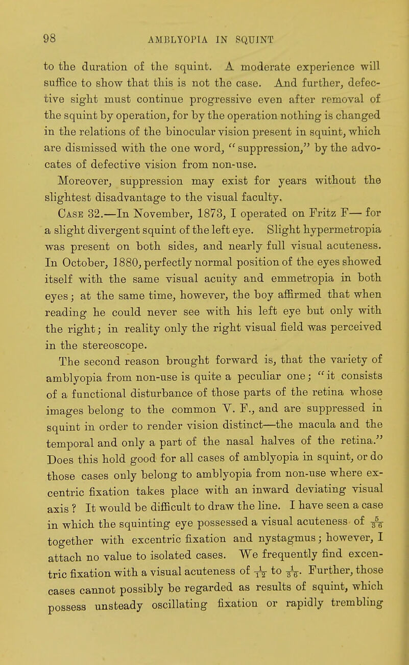 to the duration of the squint. A moderate experience will suffice to show that this is not the case. And further, defec- tive sight must continue progressive even after removal of the squint by operation, for by the operation nothing is changed in the relations of the binocular vision present in squint, which are dismissed with the one word,  suppression, by the advo- cates of defective vision from non-use. Moreover, suppression may exist for years without the slightest disadvantage to the visual faculty. Case 32.—In November, 1873, I operated on Fritz F— for a slight divergent squint of the left eye. Slight hypermetropia was present on both sides, and nearly full visual acuteness. In October, 1880, perfectly normal position of the eyes showed itself with the same visual acuity and emmetropia in both eyes; at the same time, however, the boy affirmed that when reading he could never see with his left eye but only with the right; in reality only the right visual field was perceived in the stereoscope. The second reason brought forward is, that the variety of amblyopia from non-use is quite a peculiar one;  it consists of a functional disturbance of those parts of the retina whose images belong to the common V. F., and are suppressed in squint in order to render vision distinct—the macula and the temporal and only a part of the nasal halves of the retina. Does this hold good for all cases of amblyopia in squint, or do those cases only belong to amblyopia from non-use where ex- centric fixation takes place with an inward deviating visual axis ? It would be difficult to draw the line. I have seen a case in which the squinting eye possessed a visual acuteness of together with excentric fixation and nystagmus; however, I attach no value to isolated cases. We frequently find excen- tric fixation with a visual acuteness of ^ to Further, those cases cannot possibly be regarded as results of squint, which possess unsteady oscillating fixation or rapidly trembling