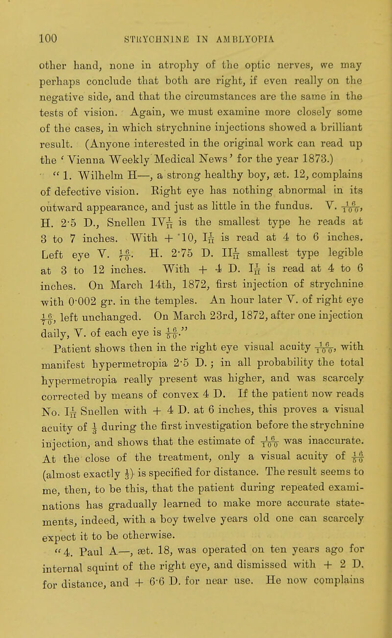 otlier hand, none in atrophy of the optic nerves, we may perhaps conclude that both are right, if even really on the negative side, and that the circumstances are the same in the tests of vision. Again, we must examine more closely some of the cases, in which strychnine injections showed a brilliant result. (Anyone interested in the original work can read up the ' Vienna Weekly Medical News' for the year 1873.)  1. Wilhelm H—, a strong healthy boy, ast. 12, complains of defective vision. Right eye has nothing abnormal in its outward appearance, and just as little in the fundus. V. H. 2-5 D., Snellen IV£ is the smallest type he reads at 3 to 7 inches. With + '10, Iff is read at 4 to 6 inches. Left eye V. H. 2'75 D. II£ smallest type legible at 3 to 12 inches. With + 4 D. Ijj is read at 4 to 6 inches. On March 14th, 1872, first injection of strychnine with 0-002 gr. in the temples. An hour later V. of right eye ■ff, left unchanged. On March 23rd, 1872, after one injection daily, V. of each eye is fö. Patient shows then in the right eye visual acuity with manifest hypermetropia 2'5 D.; in all probability the total hypermetropia really present was higher, and was scarcely corrected by means of convex 4 D. If the patient now reads No. In Snellen with + 4 D. at 6 inches, this proves a visual acuitv of I during the first investigation before the strychnine injection, and shows that the estimate of was inaccurate. At the close of the treatment, only a visual acuity of (almost exactly J-} is specified for distance. The result seems to me, then, to be this, that the patient during repeated exami- nations has gradually learned to make more accurate state- ments, indeed, with a boy twelve years old one can scarcely expect it to be otherwise. 4. Paul A—, set. 18, was operated on ten years ago for internal squint of the right eye, and dismissed with + 2 D. for distance, and + 6-6 D. for near use. He now complains