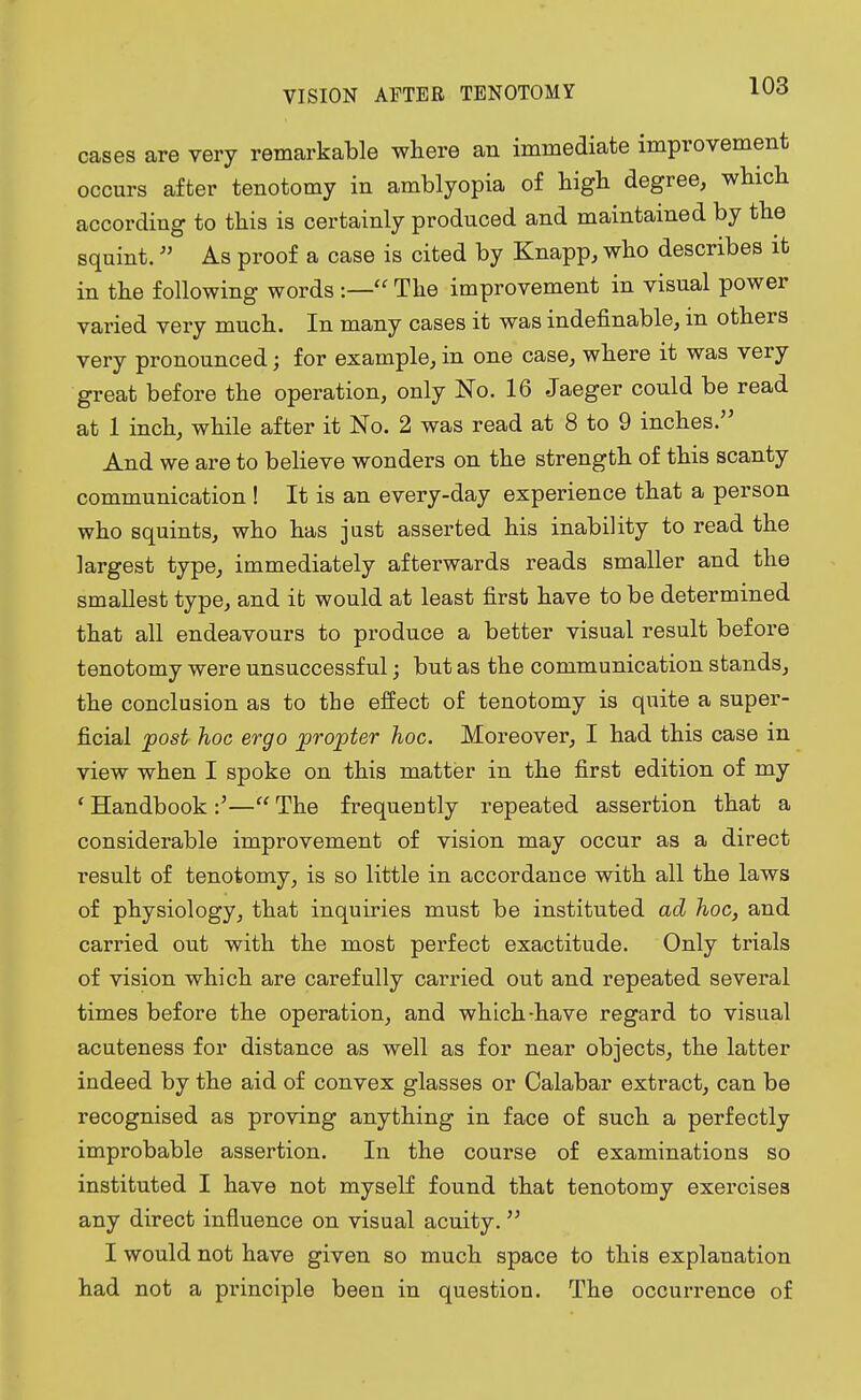 VISION AFTER TENOTOMY cases are very remarkable where an immediate improvement occurs after tenotomy in amblyopia of high degree, which according to this is certainly produced and maintained by the squint. As proof a case is cited by Knapp, who describes it in the following words :— The improvement in visual power varied very much. In many cases it was indefinable, in others very pronounced; for example, in one case, where it was very great before the operation, only No. 16 Jaeger could be read at 1 inch, while after it No. 2 was read at 8 to 9 inches. And we are to believe wonders on the strength of this scanty communication ! It is an every-day experience that a person who squints, who has just asserted his inability to read the largest type, immediately afterwards reads smaller and the smallest type, and it would at least first have to be determined that all endeavours to produce a better visual result before tenotomy were unsuccessful; but as the communication stands, the conclusion as to the effect of tenotomy is quite a super- ficial post hoc ergo propter hoc. Moreover, I had this case in view when I spoke on this matter in the first edition of my ' Handbook — The frequently repeated assertion that a considerable improvement of vision may occur as a direct result of tenotomy, is so little in accordance with all the laws of physiology, that inquiries must be instituted ad hoc, and carried out with the most perfect exactitude. Only trials of vision which are carefully carried out and repeated several times before the operation, and which-have regard to visual acuteness for distance as well as for near objects, the latter indeed by the aid of convex glasses or Calabar extract, can be recognised as proving anything in face of such a perfectly improbable assertion. In the course of examinations so instituted I have not myself found that tenotomy exercises any direct influence on visual acuity. I would not have given so much space to this explanation had not a principle been in question. The occurrence of