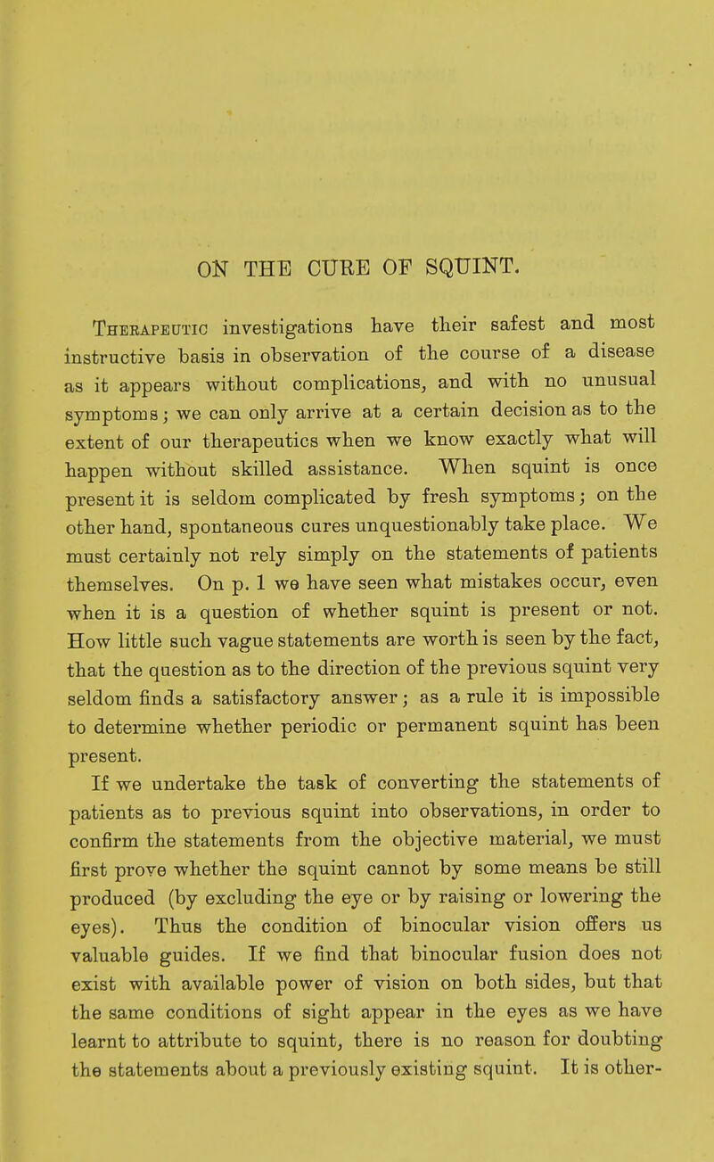 ON THE CURE OF SQUINT. Therapeutic investigations have their safest and most instructive basis in observation of the course of a disease as it appears without complications, and with no unusual symptoms; we can only arrive at a certain decision as to the extent of our therapeutics when we know exactly what will happen without skilled assistance. When squint is once present it is seldom complicated by fresh symptoms; on the other hand, spontaneous cures unquestionably take place. We must certainly not rely simply on the statements of patients themselves. On p. 1 we have seen what mistakes occur, even when it is a question of whether squint is present or not. How little such vague statements are worth is seen by the fact, that the question as to the direction of the previous squint very seldom finds a satisfactory answer j as a rule it is impossible to determine whether periodic or permanent squint has been present. If we undertake the task of converting the statements of patients as to previous squint into observations, in order to confirm the statements from the objective material, we must first prove whether the squint cannot by some means be still produced (by excluding the eye or by raising or lowering the eyes). Thus the condition of binocular vision offers us valuable guides. If we find that binocular fusion does not exist with available power of vision on both sides, but that the same conditions of sight appear in the eyes as we have learnt to attribute to squint, there is no reason for doubting the statements about a previously existing squint. It is other-