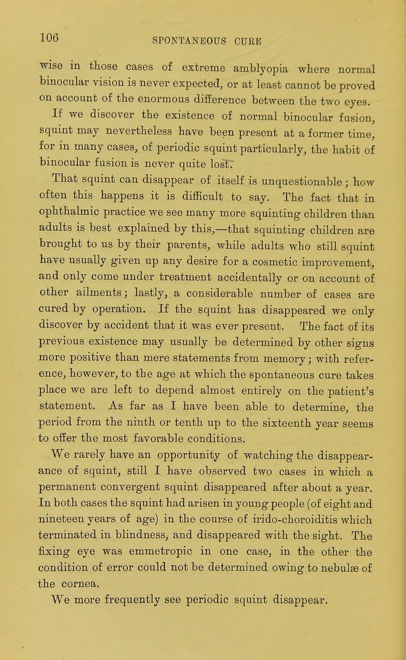 wise in those cases of extreme amblyopia where normal binocular vision is never expected, or at least cannot be proved on account of the enormous difference between the two eyes. If we discover the existence of normal binocular fusion, squint may nevertheless have been present at a former time, for in many cases, of periodic squint particularly, the habit of binocular fusion is never quite los£7 That squint can disappear of itself is unquestionable ; how often this happens it is difficult to say. The fact that in ophthalmic practice we see many more squinting children than adults is best explained by this,—that squinting children are brought to us by their parents, while adults who still squint have usually given up any desire for a cosmetic improvement, and only come under treatment accidentally or on account of other ailments; lastly, a considerable number of cases are cured by operation. If the squint has disappeared we only discover by accident that it was ever present. The fact of its previous existence may usually be determined by other signs more positive than mere statements from memory; with refer- ence, however, to the age at which the spontaneous cure takes place we are left to depend almost entirely on the patient's statement. As far as I have been able to determine, the period from the ninth or tenth up to the sixteenth year seems to offer the most favorable conditions. We rarely have an opportunity of watching the disappear- ance of squint, still I have observed two cases in which a permanent convergent squint disappeared after about a year. In both cases the squint had arisen in young people (of eight and nineteen years of age) in the course of irido-choroiditis which terminated in blindness, and disappeared with the sight. The fixing eye was emmetropic in one case, in the other the condition of error could not be determined owing to nebulas of the cornea. We more frequently see periodic squint disappear.